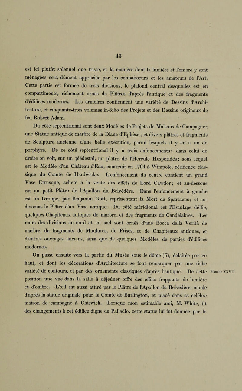 est ici plutôt solennel que triste, et la manière dont la lumière et l’ombre y sont ménagées sera dûment appréciée par les connaisseurs et les amateurs de l’Art. Cette partie est formée de trois divisions, le plafond central desquelles est en compartiments, richement ornés de Plâtres d’après l’antique et des fragments d’édifices modernes. Les armoires contiennent une variété de Dessins d’Archi- tecture, et cinquante-trois volumes in-folio des Projets et des Dessins originaux de feu Robert Adam. Du côté septentrional sont deux Modèles de Projets de Maisons de Campagne ; une Statue antique de marbre de la Diane d’Ephèse ; et divers plâtres et fragments de Sculpture ancienne d’une belle exécution, parmi lesquels il y en a un de porphyre. De ce côté septentrional il y a trois enfoncements : dans celui de droite on voit, sur un piédestal, un plâtre de l’Hercule Hespéridès ; sous lequel est le Modèle d’un Château d’Eau, construit en 1794 à Wimpole, résidence clas¬ sique du Comte de Hardwicke. L’enfoncement du centre contient un grand Vase Etrusque, acheté à la vente des effets de Lord Cawdor; et au-dessous est un petit Plâtre de l’Apollon du Belvédère. Dans l’enfoncement à gauche est un Groupe, par Benjamin Gott, représentant la Mort de Spartacus ; et au- dessous, le Plâtre d’un Vase antique. Du côté méridional est l’Esculape déifié, quelques Chapiteaux antiques de marbre, et des fragments de Candélabres. Les murs des divisions au nord et au sud sont ornés d’une Bocca délia Verità de marbre, de fragments de Moulures, de Frises, et de Chapiteaux antiques, et d’autres ouvrages anciens, ainsi que de quelques Modèles de parties d’édifices modernes. On passe ensuite vers la partie du Musée sous le dôme (6), éclairée par en haut, et dont les décorations d’Architecture se font remarquer par une riche variété de contours, et par des ornements classiques d’après l’antique. De cette Planche xxvii. position une vue dans la salle à déjeûner offre des effets frappants de lumière et d’ombre. L’œil est aussi attiré par le Plâtre de l’Apollon du Belvédère, moulé d’après la statue originale pour le Comte de Burlington, et placé dans sa célèbre maison de campagne à Chiswick. Lorsque mon estimable ami, M. White, fit des changements à cet édifice digne de Palladio, cette statue lui fut donnée par le