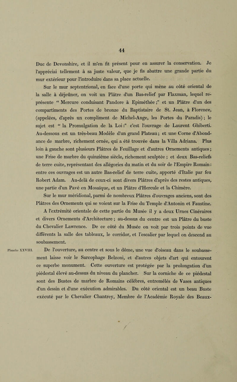 Planche XXVIII. Duc de Devonshire, et il m’en fit présent pour en assurer la conservation. Je l’appréciai tellement à sa juste valeur, que je fis abattre une grande partie du mur extérieur pour l’introduire dans sa place actuelle. Sur le mur septentrional, en face d’une porte qui mène au côté oriental de la salle à déjeûner, on voit un Plâtre d’un Bas-relief par Flaxman, lequel re¬ présente “ Mercure conduisant Pandore à Epiméthée et un Plâtre d’un des compartiments des Portes de bronze du Baptistaire de St. Jean, à Florence, (appelées, d’après un compliment de Michel-Ange, les Portes du Paradis) ; le sujet est “ la Promulgation de la Loi c’est l’ouvrage de Laurent Ghiberti. Au-dessous est un très-beau Modèle d’un grand Plateau ; et une Corne d’Abond¬ ance de marbre, richement ornée, qui a été trouvée dans la Villa Adriana. Plus loin à gauche sont plusieurs Plâtres de Feuillage et d’autres Ornements antiques ; une Frise de marbre du quinzième siècle, richement sculptée ; et deux Bas-reliefs de terre cuite, représentant des allégories du matin et du soir de l’Empire Romain : entre ces ouvrages est un autre Bas-relief de terre cuite, apporté d’Italie par feu Robert Adam. Au-delà de ceux-ci sont divers Plâtres d’après des restes antiques, une partie d’un Pavé en Mosaïque, et un Plâtre d’Hercule et la Chimère. Sur le mur méridional, parmi de nombreux Plâtres d’ouvrages anciens, sont des Plâtres des Ornements qui se voient sur la Frise du Temple d’Antonin et Faustine. A l’extrémité orientale de cette partie du Musée il y a deux Urnes Cinéraires et divers Ornements d’Architecture ; au-dessus du centre est un Plâtre du buste du Chevalier Lawrence. De ce côté du Musée on voit par trois points de vue différents la salle des tableaux, le corridor, et l’escalier par lequel on descend au soubassement. De l’ouverture, au centre et sous le dôme, une vue d’oiseau dans le soubasse¬ ment laisse voir le Sarcophage Belzoni, et d’autres objets d’art qui entourent ce superbe monument. Cette ouverture est protégée par la prolongation d’un piédestal élevé au-dessus du niveau du plancher. Sur la corniche de ce piédestal sont des Bustes de marbre de Romains célèbres, entremêlés de Vases antiques d’un dessin et d’une exécution admirables. Du côté oriental est un beau Buste exécuté par le Chevalier Chantrey, Membre de l’Académie Royale des Beaux-