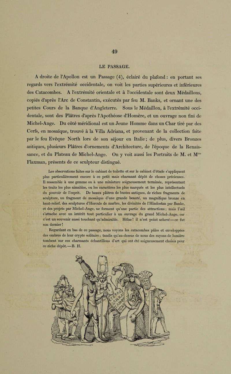 LE PASSAGE. A droite de l’Apollon est un Passage (4), éclairé du plafond : en portant ses regards vers l’extrémité occidentale, on voit les parties supérieures et inférieures des Catacombes. A l’extrémité orientale et à l’occidentale sont deux Médaillons, copiés d’après l’Arc de Constantin, exécutés par feu M. Banks, et ornant une des petites Cours de la Banque d’Angleterre. Sous le Médaillon, à l’extrémité occi¬ dentale, sont des Plâtres d’après l’Apothéose d’Homère, et un ouvrage non fini de Michel-Ange. Du côté méridional est un Jeune Homme dans un Char tiré par des Cerfs, en mosaïque, trouvé à la Villa Adriana, et provenant de la collection faite par le feu Evêque North lors de son séjour en Italie ; de plus, divers Bronzes antiques, plusieurs Plâtres d’ornements d’Architecture, de l’époque de la Renais¬ sance, et du Plateau de Michel-Ange. On y voit aussi les Portraits de M. et Mme Flaxman, présents de ce sculpteur distingué. Les observations faites sur le cabinet de toilette et sur le cabinet d’étude s’appliquent plus particulièrement encore à ce petit mais charmant dépôt de choses précieuses. Il ressemble à une gemme ou à une miniature soigneusement terminée, représentant les traits les plus aimables, ou les caractères les plus marqués et les plus intellectuels du pouvoir de l’esprit. De beaux plâtres de bustes antiques, de riches fragments de sculpture, un fragment de mosaïque d’une grande beauté, un magnifique bronze en haut-relief, des sculptures d’Hercule de marbre, les divinités de l’Hindostan par Banks, et des projets par Michel-Ange, ne forment qu’une partie des attractions ; mais l’œil s’attache avec un intérêt tout particulier à un ouvrage du grand Michel-Ange, car c’est un souvenir aussi touchant qu’admirable. Hélas! il n’est point achevé—ce fut son dernier ! Regardant en bas de ce passage, nous voyons les catacombes pâles et enveloppées des ombres de leur crypte solitaire ; tandis qu’au-dessus de nous des rayons de lumière tombent sur ces charmants échantillons d’art qui ont été soigneusement choisis pour ce riche dépôt.—B. H.