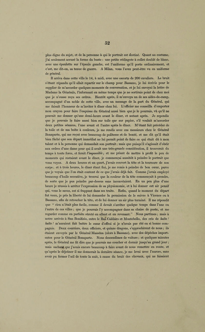 plus digne du sujet, et de la personne à qui le portrait est destiné. Quant au costume, j’ai seulement accusé la forme du buste : une petite rédingote à collet doublé de blanc, avec une épaulette sur l’épaule gauche, est l’uniforme qu’il porte ordinairement, et c’est, me dit-on, sa tenue de guerre. A Milan, vous l’avez peut-être vu en uniforme de général. Il arriva dans cette ville le 14, à midi, avec une escorte de 200 cavaliers. Le bruit s’étant répandu qu’il allait repartir sur le champ pour Bassano, je lui écrivis pour le supplier de m’accorder quelques moments de conversation, et je lui envoyai la lettre de Madame la Générale, l’informant en même temps que je ne sortirais point de chez moi que je n’eusse reçu ses ordres. Bientôt après, il m’envoya un de ses aides-de-camp, accompagné d’un noble de cette ville, avec un message de la part du Général, qui me faisait l’honneur de m’inviter à dîner chez lui. L’officier me conseilla d’emporter mon crayon pour faire l’esquisse du Général aussi bien que je le pourrais, vû qu’il ne pouvait me donner qu’une demi-heure avant le dîner, et autant après. Je répondis que je pouvais le faire aussi bien sur toile que sur papier, s’il voulait m’accorder deux petites séances, l’une avant et l’autre après le dîner. M’étant fait précéder de la toile et de ma boîte à couleurs, je me rendis avec ces messieurs chez le Général Bonaparte, qui me reçut avec beaucoup de politesse et de bonté, et me dit qu’il était bien fâché que son départ immédiat ne lui permît point de faire ce qui était dû à mon talent et à la personne qui demandait son portrait ; mais que puisqu’il s’agissait d’obéir aux ordres d’une dame pour qui il avait une très-grande considération, il trouverait du temps à toute force, et ferait Vimpossible ; et me priant de mettre à profit le peu de moments qui restaient avant le dîner, je commençai aussitôt à peindre le portrait que vous voyez. A deux heures et un quart, j’avais couvert la tête et la tournure de son corps ; et à trois heures, le dîner étant fini, je me remis à peindre de bon cœur, parce que je voyais que l’on était content de ce que j’avais déjà fait. Comme j’avais employé beaucoup d’huile seccative, je trouvai que la couleur de la tête commençait à prendre, de sorte que je pus peindre par-dessus sans inconvénient. En un peu plus d’une heure je réussis à arrêter l’expression de sa physionomie, et à lui donner cet air pensif qui, vous le savez, est si frappant dans ses traits. Enfin, quand le moment du départ fut venu, je pris la liberté de lui demander la permission de le suivre à Vicence ou à Bassano, afin de retoucher la tête, et de lui donner un air plus terminé. Il me répondit que “ rien n’était plus facile, comme il devait s’arrêter quelque temps dans l’une ou l’autre de ces villes ; que je pourrais l’y accompagner dans sa chaise de poste, et me regarder comme en parfaite sûreté en allant et en revenant.” Nous partîmes ; mais à notre arrivée à San Bonifizio, entre le Bas Caldiàro et Montebello, des cris de halte ! halte ! m’auraient fait battre le cœur d’effroi si je n’avais pas été en si bonne com¬ pagnie. Deux courriers, deux officiers, et quinze dragons, s’approchèrent de nous ; ils étaient envoyés par le Général Masséna (alors à Bassano), avec des dépêches import¬ antes pour le Général Bonaparte. Nous descendîmes de voiture ; et quelques minutes après, le Général me fit dire que je pouvais me coucher et dormir jusqu’au grand jour ; mais sachant que j’avais encore beaucoup à faire avant de nous remettre en route, et qu’après le déjeûner il me donnerait la dernière séance, je me levai avec l’aurore, sans avoir pu fermer l’œil de toute la nuit, à cause du bruit des chevaux, qui ne faisaient /