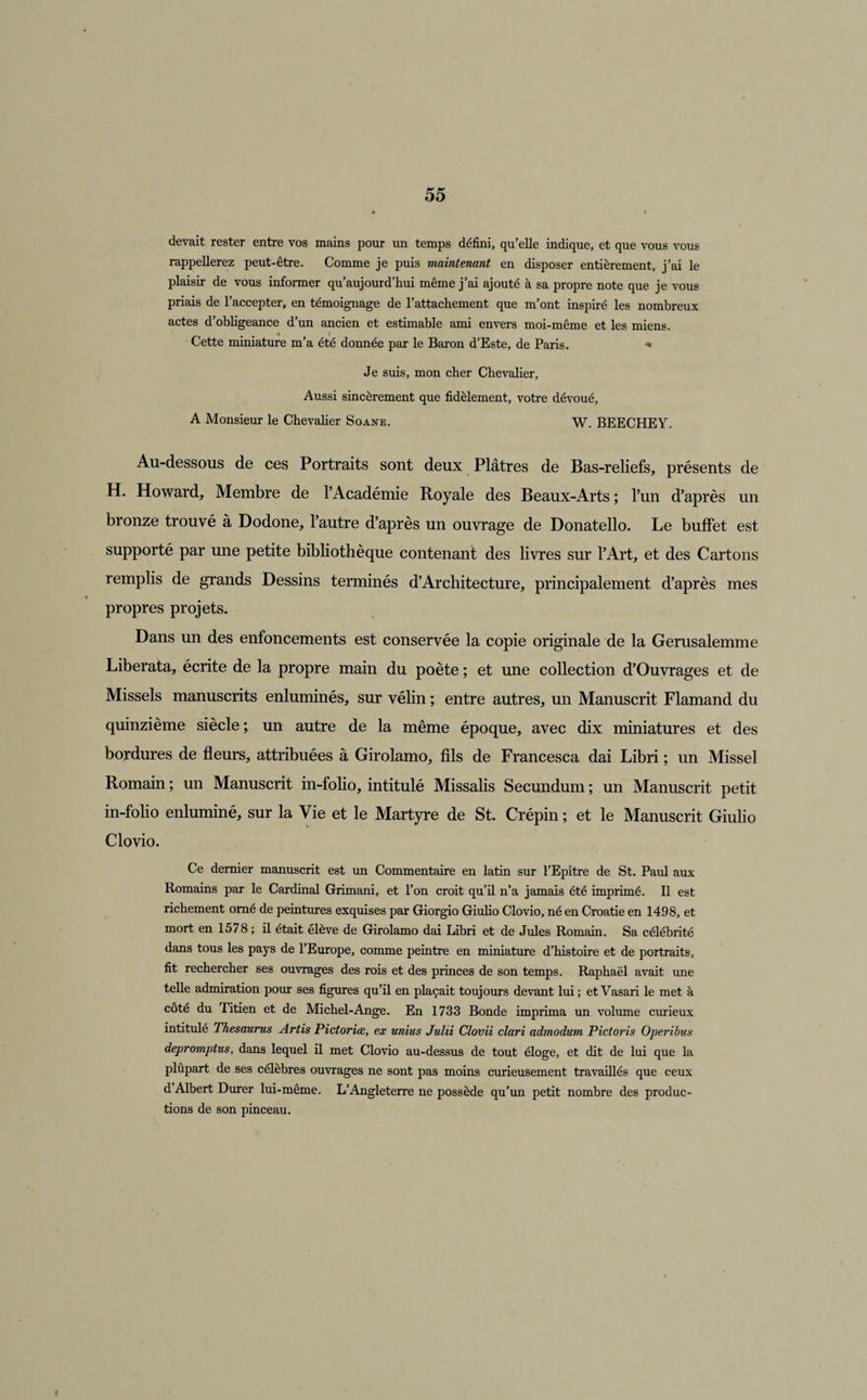 devait rester entre vos mains pour un temps défini, qu’elle indique, et que vous vous rappellerez peut-être. Comme je puis maintenant en disposer entièrement, j’ai le plaisir de vous informer qu’aujourd’hui même j’ai ajouté à sa propre note que je vous priais de l’accepter, en témoignage de l’attachement que m’ont inspiré les nombreux actes d’obligeance d’un ancien et estimable ami envers moi-même et les miens. Cette miniature m’a été donnée par le Baron d’Este, de Paris. * Je suis, mon cher Chevalier, Aussi sincèrement que fidèlement, votre dévoué, A Monsieur le Chevalier Soane. W. BEECHEY. Au-dessous de ces Portraits sont deux Plâtres de Bas-reliefs, présents de H. Howard, Membre de l’Académie Royale des Beaux-Arts ; l’un d’après un bronze trouvé à Dodone, l’autre d’après un ouvrage de Donatello. Le buffet est supporté par une petite bibliothèque contenant des livres sur l’Art, et des Cartons remplis de grands Dessins terminés d’Architecture, principalement d’après mes propres projets. Dans un des enfoncements est conservée la copie originale de la Gerusalemme Liberata, écrite de la propre main du poète ; et une collection d’Ouvrages et de Missels manuscrits enluminés, sur vélin ; entre autres, un Manuscrit Flamand du quinzième siècle; un autre de la même époque, avec dix miniatures et des bordures de fleurs, attribuées à Girolamo, fils de Francesca dai Libri ; un Missel Romain ; un Manuscrit in-folio, intitulé Missalis Secundum ; un Manuscrit petit in-folio enluminé, sur la Vie et le Martyre de St. Crépin ; et le Manuscrit Giulio Cio vio. Ce dernier manuscrit est un Commentaire en latin sur l’Epître de St. Paul aux Romains par le Cardinal Grimani, et l’on croit qu’il n’a jamais été imprimé. Il est richement orné de peintures exquises par Giorgio Giulio Clovio, né en Croatie en 1498, et mort en 1578; il était élève de Girolamo dai Libri et de Jules Romain. Sa célébrité dans tous les pays de 1 Europe, comme peintre en miniature d’histoire et de portraits, fit rechercher ses ouvrages des rois et des princes de son temps. Raphaël avait une telle admiration pour ses figures qu’il en plaçait toujours devant lui ; et Vasari le met à coté du Titien et de Michel-Ange. En 1733 Bonde imprima un volume curieux intitulé Thésaurus Artis Pictoriœ, ex unius Julii Clovii clari admodum Pictoris Operibus depromptus, dans lequel il met Clovio au-dessus de tout éloge, et dit de lui que la plupart de ses célèbres ouvrages ne sont pas moins curieusement travaillés que ceux d Albert Durer lui-même. L’Angleterre ne possède qu’un petit nombre des produc¬ tions de son pinceau.