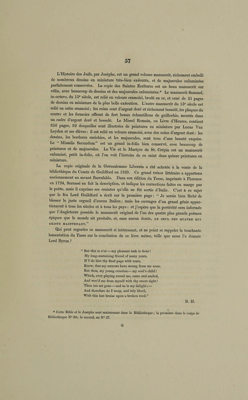 \ L’Histoire des Juifs, par Josèphe, est un grand volume manuscrit, richement embelli de nombreux dessins en miniature très-bien exécutés, et de majuscules enluminées parfaitement conservées. La copie des Saintes Ecritures est un beau manuscrit sur velin, avec beaucoup de dessins et des majuscules enluminées.* Le manuscrit flamand, in-octavo, du 15e siècle, est rebé en velours cramoisi, brodé en or, et orné de 21 pages de dessms en miniature de la plus belle exécution. L’autre manuscrit du 15e siècle est rebé en satin cramoisi ; les coins sont d’argent doré et richement bosselé, les plaques du centre et les fermoirs offrent de fort beaux échantibons de guibochis, montés dans un cadre d’argent doré et bosselé. Le Missel Romain, ou Livre d’Heures, contient 356 pages, 92 desquebes sont ibustrées de peintures en miniature par Lucas Van Leyden et ses élèves : b est rebé en velours cramoisi, avec des coins d’argent doré : les dessins, les bordures enrichies, et les majuscules, sont tous d’une beauté exquise. Le Missabs Secundum est un grand in-fobo bien conservé, avec beaucoup de peintures et de majuscules. La Vie et le Martyre de St. Crépin est un manuscrit enluminé, petit in-fobo, ou 1 on voit 1 histoire de ce saint dans quinze peintures en miniature. La copie originale de la Gerusalemme Liberata a été achetée à la vente de la bibbothèque du Comte de Guildford en 1329. Ce grand trésor bttéraire a appartenu anciennement au savant Barrafaldo. Dans son édition du Tasse, imprimée à Florence en 1724, Serrassi en fait la description, et indique les corrections faites en marge par le poète, mais b exprime ses craintes qu’ebe ne fût sortie d’Itabe. C’est à ce sujet que le feu Lord Gubdford a écrit sur la première page : “Je serais bien fâché de blesser le juste orgueil d’aucun Italien ; mais les ouvrages d’un grand génie appar¬ tiennent à tous les siècles et à tous les pays : et j’espère que la postérité sera informée que l’Angleterre possède le manuscrit original de l’un des quatre plus grands poèmes épiques que le monde ait produits, et, sans aucun doute, le seul des quatre qui EXISTE MAINTENANT.” Qui peut regarder ce manuscrit si intéressant, et ne point se rappeler la touchante lamentation du Tasse sur la conclusion de ce livre même, tebe que nous l’a donnée Lord Byron ? “ But this is o’er — my pleasant task is done ! My long-sustaining friend of many years, If I do blot thy final page with tears, Know, that my sorrows hâve wrung from me none. But thou, my young création—my soul’s child ! Which, ever playing round me, came and smiled, And woo’d me from myself with thy sweet sight ! Thou too art gone—and so is my delight; — And therefore do I weep, and inly bleed, With this last bruise upon a broken reed.” B. H. * Cette Bible et le Josèphe sont maintenant dans la Bibliothèque ; la première dans le corps de Bibliothèque N° 34 ; le second, au N° 27. Q