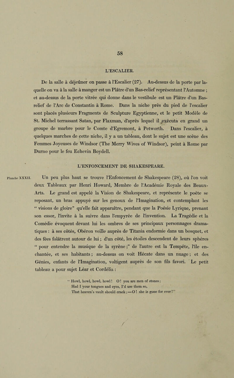 Planche XXXII. L’ESCALIER. De la salle à déjeûner on passe à l’Escalier (27). Au-dessus de la porte par la¬ quelle on va à la salle à manger est un Plâtre d’un Bas-relief représentant l’Automne ; et au-dessus de la porte vitrée qui donne dans le vestibule est un Plâtre d’un Bas- relief de l’Arc de Constantin à Rome. Dans la niche près du pied de l’escalier sont placés plusieurs Fragments de Sculpture Egyptienne, et le petit Modèle de St. Michel terrassant Satan, par Flaxman, d’après lequel il exécuta en grand un groupe de marbre pour le Comte d’Egremont, à Petworth. Dans l’escalier, à / quelques marches de cette niche, il y a un tableau, dont le sujet est une scène des Femmes Joyeuses de Windsor (The Merry Wives of Windsor), peint à Rome par Durno pour le feu Echevin Boydell. L’ENFONCEMENT DE SHAKESPEARE. Un peu plus haut se trouve l’Enfoncement de Shakespeare (28), où l’on voit deux Tableaux par Henri Howard, Membre de l’Académie Royale des Beaux- Arts. Le grand est appelé la Vision de Shakespeare, et représente le poète se reposant, un bras appuyé sur les genoux de l’Imagination, et contemplant les “ visions de gloire” qu’elle fait apparaître, pendant que la Poésie Lyrique, prenant son essor, l’invite à la suivre dans l’empyrée de l’invention. La Tragédie et la Comédie évoquent devant lui les ombres de ses principaux personnages drama¬ tiques : à ses côtés, Obéron veille auprès de Titania endormie dans un bosquet, et des fées folâtrent autour de lui ; d’un côté, les étoiles descendent de leurs sphères “ pour entendre la musique de la syrène de l’autre est la Tempête, l’île en¬ chantée, et ses habitants ; au-dessus on voit Hécate dans un nuage ; et des Génies, enfants de lTmagination, voltigent auprès de son fils favori. Le petit tableau a pour sujet Léar et Cordélia : “ Howl, howl, howl, howl ! O ! you are men of stones ; Had I your tongues and eyes, I’d use them so, That heaven’s vault should crack ; — O ! she is gone for ever ! ” /