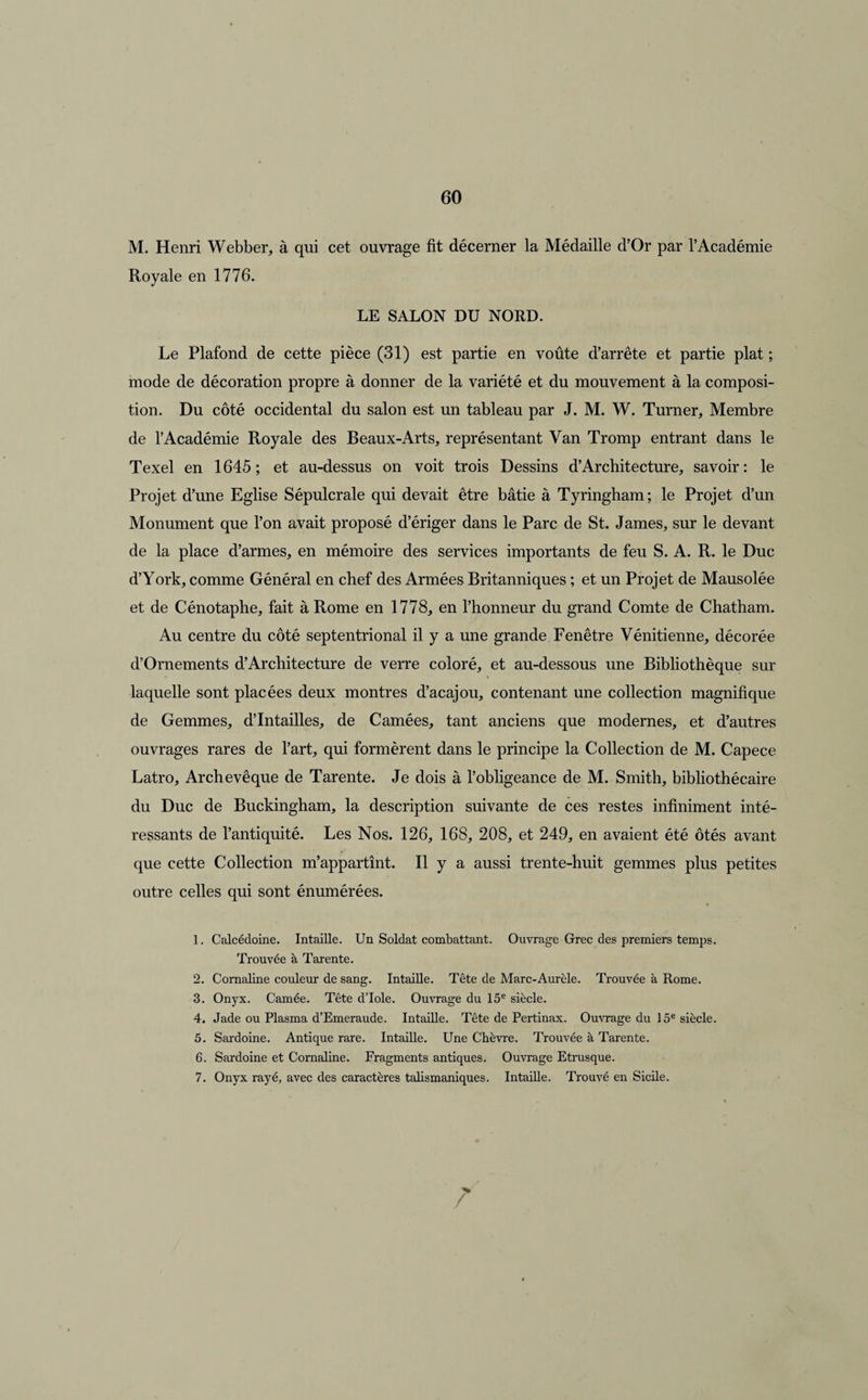 M. Henri Webber, à qui cet ouvrage fit décerner la Médaille d’Or par l’Académie Royale en 1776. LE SALON DU NORD. Le Plafond de cette pièce (31) est partie en voûte d’arrête et partie plat ; mode de décoration propre à donner de la variété et du mouvement à la composi¬ tion. Du côté occidental du salon est un tableau par J. M. W. Turner, Membre de l’Académie Royale des Beaux-Arts, représentant Van Tromp entrant dans le Texel en 1645; et au-dessus on voit trois Dessins d’Architecture, savoir: le Projet d’une Eglise Sépulcrale qui devait être bâtie à Tyringham; le Projet d’un Monument que l’on avait proposé d’ériger dans le Parc de St. James, sur le devant de la place d’armes, en mémoire des services importants de feu S. A. R. le Duc d’York, comme Général en chef des Armées Britanniques ; et un Projet de Mausolée et de Cénotaphe, fait à Rome en 1778, en l’honneur du grand Comte de Chatham. Au centre du côté septentrional il y a une grande Fenêtre Vénitienne, décorée d’Ornements d’Architecture de verre coloré, et au-dessous une Bibliothèque sur laquelle sont placées deux montres d’acajou, contenant une collection magnifique de Gemmes, d’Intailles, de Camées, tant anciens que modernes, et d’autres ouvrages rares de l’art, qui formèrent dans le principe la Collection de M. Capece Latro, Archevêque de Tarente. Je dois à l’obligeance de M. Smith, bibliothécaire du Duc de Buckingham, la description suivante de ces restes infiniment inté¬ ressants de l’antiquité. Les Nos. 126, 168, 208, et 249, en avaient été ôtés avant que cette Collection m’appartînt. Il y a aussi trente-huit gemmes plus petites outre celles qui sont énumérées. 1. Calcédoine. Intaille. Un Soldat combattant. Ouvrage Grec des premiers temps. Trouvée à Tarente. 2. Cornaline couleur de sang. Intaille. Tête de Marc-Aurèle. Trouvée à Rome. 3. Onyx. Camée. Tête d’Iole. Ouvrage du 15e siècle. 4. Jade ou Plasma d’Emeraude. Intaille. Tête de Pertinax. Ouvrage du 15e siècle. 5. Sardoine. Antique rare. Intaille. Une Chèvre. Trouvée à Tarente. 6. Sardoine et Cornaline. Fragments antiques. Ouvrage Etrusque. 7. Onyx rayé, avec des caractères talismaniques. Intaille. Trouvé en Sicile. /