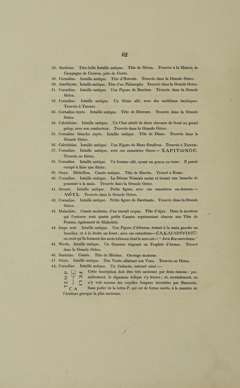 28. Sardoine. Très-belle Intaille antique. Tête de Néron. Trouvée à la Maison de t Campagne de Cicéron, près de Gaëte. 29. Cornaline. Intaille antique. Tête d’Hercule. Trouvée dans la Grande Grèce. 30. Améthyste. Intaille antique. Tète d’un Philosophe. Trouvée dans la Grande Grèce. 31. Cornaline. Intaille antique. Une Figure de Bacchus. Trouvée dans la Grande Grèce. 32. Cornaline. Intaille antique. Un Génie ailé, avec des emblèmes bachiques. Trouvée à Tarente. 33. Cornaline rayée. Intaille antique. Tête de Mercure. Trouvée dans la Grande Grèce. 34. Calcédoine. Intaille antique. Un Char attelé de deux chevaux de front au grand galop, avec son conducteur. Trouvée dans la Grande Grèce. 35. Cornaline blanche rayée. Intaille antique. Tête de Diane. Trouvée dans la Grande Grèce. 36. Calcédoine. Intaille antique. Une Figure de Mars Gradivus. Trouvée à Tarente. 37. Cornaline. Intaille antique, avec ces caractères Grecs—X AP IT CD N O C . Trouvée en Grèce. 38. Cornaline. Intaille antique. Un homme ailé, ayant un genou en terre. Il parait occupé à faire une flèche. 39. Onyx. Médaillon. Camée antique. Tête de Macrin. Trouvé a Rome. 40. Cornaline. Intaille antique. La Déesse Némésis assise et tenant une branche de pommier à la main. Trouvée dans la Grande Grèce. 41. Grenat. Intaille antique. Petite figure, avec ces caractères au-dessous — /W^ES. Trouvée dans la Grande Grèce. 42. Cornaline. Intaille antique. Petite figure de Bacchante. Trouvée dans la Grande Grèce. 43. Malachite. Camée moderne, d’un travail exquis. Tête d’Ajax. Dans la monture qui l’entoure sont quatre petits Camées représentant chacun une Tête de Femme, également de Malachite. 44. Jaspe noir. Intaille antique. Une Figure d’Abraxas, tenant à la main gauche un bouclier, et à la droite un fouet; avec ces caractères—CAJK.AIAI )1 VlyVIV; on croit qu’ils forment des mots hébreux dont le sens est—“ Jova R ex exercituum.” 45. Nicolo. Intaille antique. Un Guerrier érigeant un Trophée d’Armes. Trouvé dans la Grande Grèce. 46. Sardoine, Camée. Tête de Mécène. Ouvrage moderne. 47. Onyx. Intaille antique. Une Vache allaitant son Veau. Trouvée en Grèce. 48. Cornaline. Intaille antique. Un Caducée, entouré ainsi :— -ri Cette inscription doit être très ancienne par deux raisons : pre- rn mièrement, le digamma éolique s’y trouve ; et, secondement, on F n’y voit aucune des voyelles longues inventées par Simonide. ^CA Sans Parler de la lettre P, qui est de forme carrée, à la manière de l’écriture grecque la plus ancienne. /