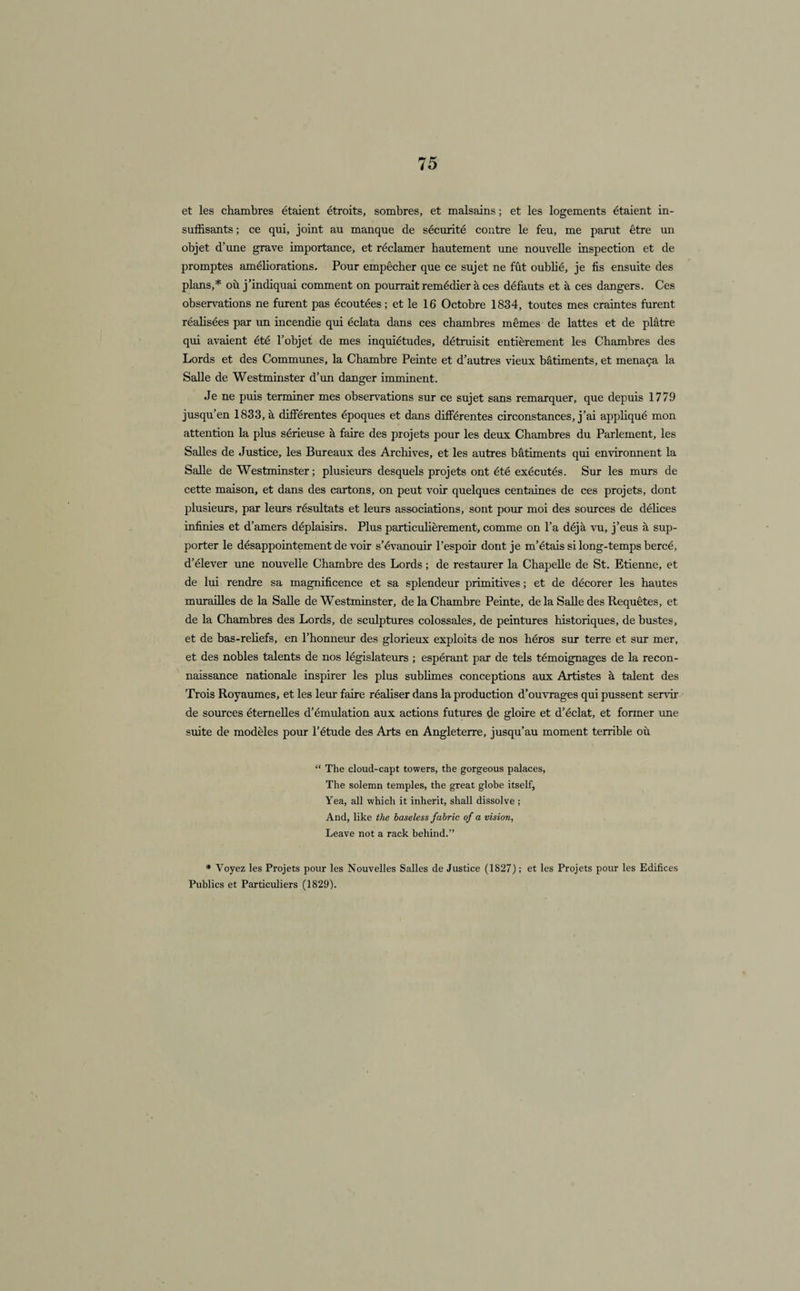 et les chambres étaient étroits, sombres, et malsains ; et les logements étaient in¬ suffisants ; ce qui, joint au manque de sécurité contre le feu, me parut être un objet d’une grave importance, et réclamer hautement une nouvelle inspection et de promptes améliorations. Pour empêcher que ce sujet ne fût oublié, je fis ensuite des plans,* où j’indiquai comment on pourrait remédier à ces défauts et à ces dangers. Ces observations ne furent pas écoutées; et le 16 Octobre 1834, toutes mes craintes furent réalisées par un incendie qui éclata dans ces chambres mêmes de lattes et de plâtre qui avaient été l’objet de mes inquiétudes, détruisit entièrement les Chambres des Lords et des Communes, la Chambre Peinte et d’autres vieux bâtiments, et menaça la Salle de Westminster d’un danger imminent. Je ne puis terminer mes observations sur ce sujet sans remarquer, que depuis 1779 jusqu’en 1833, à différentes époques et dans différentes circonstances, j’ai appliqué mon attention la plus sérieuse à faire des projets pour les deux Chambres du Parlement, les Salles de Justice, les Bureaux des Archives, et les autres bâtiments qui environnent la Salle de Westminster ; plusieurs desquels projets ont été exécutés. Sur les murs de cette maison, et dans des cartons, on peut voir quelques centaines de ces projets, dont plusieurs, par leurs résultats et leurs associations, sont pour moi des sources de délices infinies et d’amers déplaisirs. Plus particulièrement, comme on l’a déjà vu, j’eus à sup¬ porter le désappointement de voir s’évanouir l’espoir dont je m’étais si long-temps bercé, d’élever une nouvelle Chambre des Lords ; de restaurer la Chapelle de St. Etienne, et de lui rendre sa magnificence et sa splendeur primitives ; et de décorer les hautes murailles de la Salle de Westminster, de la Chambre Peinte, de la Salle des Requêtes, et de la Chambres des Lords, de sculptures colossales, de peintures historiques, de bustes, et de bas-reliefs, en l’honneur des glorieux exploits de nos héros sur terre et sur mer, et des nobles talents de nos législateurs ; espérant par de tels témoignages de la recon¬ naissance nationale inspirer les plus sublimes conceptions aux Artistes à talent des Trois Royaumes, et les leur faire réaliser dans la production d’ouvrages qui pussent servir de sources éternelles d’émulation aux actions futures de gloire et d’éclat, et former une suite de modèles pour l’étude des Arts en Angleterre, jusqu’au moment terrible où “ The cloud-capt towers, the gorgeous palaces, The solemn temples, the great globe itself, Yea, ail whicli it inherit, shall dissolve ; And, like the baseless fabric of a vision, Leave not a rack behind.” * Voyez les Projets pour les Nouvelles Salles de Justice (1827) ; et les Projets pour les Edifices Publics et Particuliers (1829).