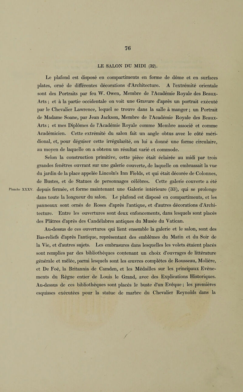 LE SALON DU MIDI (32). Le plafond est disposé en compartiments en forme de dôme et en surfaces plates, orné de différentes décorations d’Architecture. A l’extrémité orientale sont des Portraits par feu W. Owen, Membre de l’Académie Royale des Beaux- Arts ; et à la partie occidentale on voit une Gravure d’après un portrait exécuté par le Chevalier Lawrence, lequel se trouve dans la salle à manger ; un Portrait de Madame Soane, par Jean Jackson, Membre de l’Académie Royale des Beaux- Arts ; et mes Diplômes de l’Académie Royale comme Membre associé et comme Académicien. Cette extrémité du salon fait un angle obtus avec le côté méri¬ dional, et, pour déguiser cette irrégularité, on lui a donné une forme circulaire, au moyen de laquelle on a obtenu un résultat varié et commode. Selon la construction primitive, cette pièce était éclairée au midi par trois grandes fenêtres ouvrant sur une galerie couverte, de laquelle on embrassait la vue du jardin de la place appelée Lincoln’s Inn Fields, et qui était décorée de Colonnes, de Bustes, et de Statues de personnages célèbres. Cette galerie couverte a été Planche xxxv. depuis fermée, et forme maintenant une Galerie intérieure (33), qui se prolonge dans toute la longueur du salon. Le plafond est disposé en compartiments, et les panneaux sont ornés de Roses d’après l’antique, et d’autres décorations d’Archi¬ tecture. Entre les ouvertures sont deux enfoncements, dans lesquels sont placés des Plâtres d’après des Candélabres antiques du Musée du Vatican. Au-dessus de ces ouvertures qui lient ensemble la galerie et le salon, sont des Bas-reliefs d’après l’antique, représentant des emblèmes du Matin et du Soir de la Vie, et d’autres sujets. Les embrasures dans lesquelles les volets étaient placés sont remplies par des bibliothèques contenant un choix d’ouvrages de littérature générale et mêlée, parmi lesquels sont les œuvres complètes de Rousseau, Molière, et De Foé, la Britannia de Camden, et les Médailles sur les principaux Evène¬ ments du Règne entier de Louis le Grand, avec des Explications Historiques. Au-dessus de ces bibliothèques sont placés le buste d’un Evêque ; les premières esquisses exécutées pour la statue de marbre du Chevalier Reynolds dans la