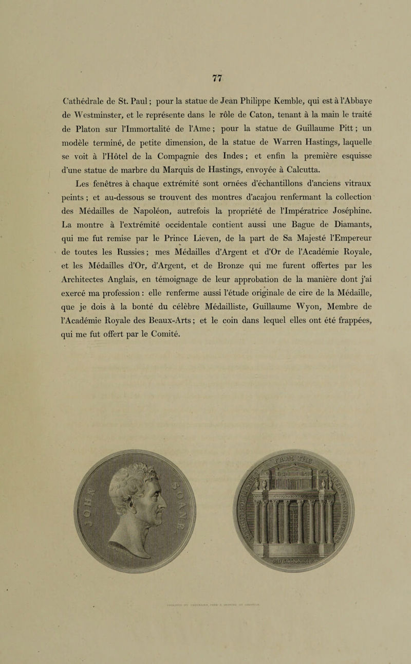 Cathédrale de St. Paul; pour la statue de Jean Philippe Kemble, qui est à l’Abbaye de Westminster, et le représente dans le rôle de Caton, tenant à la main le traité de Platon sur l’Immortalité de l’Ame ; pour la statue de Guillaume Pitt ; un modèle terminé, de petite dimension, de la statue de Warren Hastings, laquelle se voit à l’Hôtel de la Compagnie des Indes ; et enfin la première esquisse d’une statue de marbre du Marquis de Hastings, envoyée à Calcutta. Les fenêtres à chaque extrémité sont ornées d’échantillons d’anciens vitraux peints ; et au-dessous se trouvent des montres d’acajou renfermant la collection des Médailles de Napoléon, autrefois la propriété de l’Impératrice Joséphine. La montre à l’extrémité occidentale contient aussi une Bague de Diamants, qui me fut remise par le Prince Lieven, de la part de Sa Majesté l’Empereur * de toutes les Russies ; mes Médailles d’Argent et d’Or de l’Académie Royale, et les Médailles d’Or, d’Argent, et de Bronze qui me furent offertes par les Architectes Anglais, en témoignage de leur approbation de la manière dont j’ai exercé ma profession : elle renferme aussi l’étude originale de cire de la Médaille, que je dois à la bonté du célèbre Médailliste, Guillaume Wyon, Membre de l’Académie Royale des Beaux-Arts ; et le coin dans lequel elles ont été frappées, qui me fut offert par le Comité.