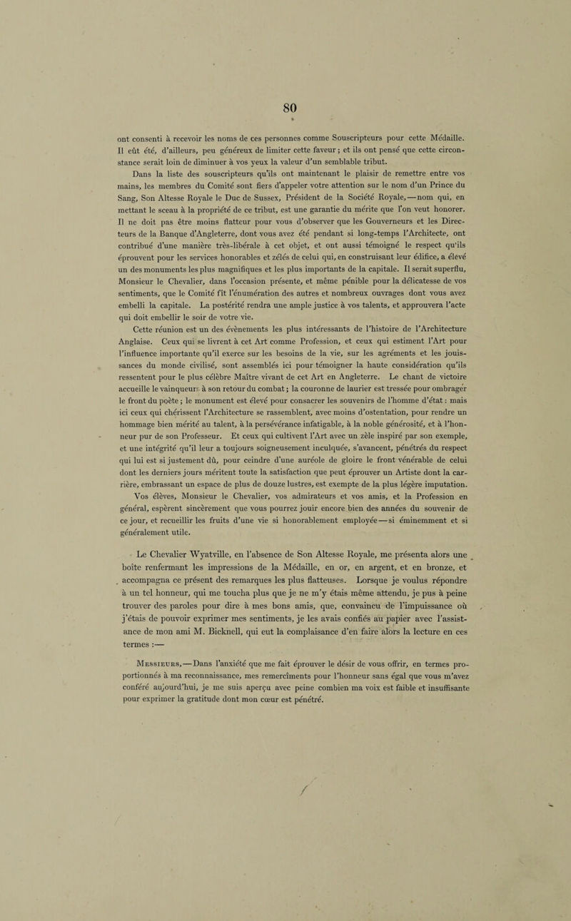 ont consenti à recevoir les noms de ces personnes comme Souscripteurs pour cette Médaille. Il eût été, d’ailleurs, peu généreux de limiter cette faveur ; et ils ont pensé que cette circon¬ stance serait loin de diminuer à vos yeux la valeur d’un semblable tribut. Dans la liste des souscripteurs qu’ils ont maintenant le plaisir de remettre entre vos mains, les membres du Comité sont fiers d’appeler votre attention sur le nom d’un Prince du Sang, Son Altesse Royale le Duc de Sussex, Président de la Société Royale,—nom qui, en mettant le sceau à la propriété de ce tribut, est une garantie du mérite que l'on veut honorer. Il ne doit pas être moins flatteur pour vous d’observer que les Gouverneurs et les Direc¬ teurs de la Banque d’Angleterre, dont vous avez été pendant si long-temps l’Architecte, ont contribué d’une manière très-libérale à cet objet, et ont aussi témoigné le respect qu’ils éprouvent pour les services honorables et zélés de celui qui, en construisant leur édifice, a élevé un des monuments les plus magnifiques et les plus importants de la capitale. Il serait superflu. Monsieur le Chevalier, dans l’occasion présente, et même pénible pour la délicatesse de vos sentiments, que le Comité fît l’énumération des autres et nombreux ouvrages dont vous avez embelli la capitale. La postérité rendra une ample justice à vos talents, et approuvera l’acte qui doit embellir le soir de votre vie. Cette réunion est un des évènements les plus intéressants de l’histoire de l’Architecture Anglaise. Ceux qui se livrent à cet Art comme Profession, et ceux qui estiment l’Art pour l’influence importante qu’il exerce sur les besoins de la vie, sur les agréments et les jouis¬ sances du monde civilisé, sont assemblés ici pour témoigner la haute considération qu’ils ressentent pour le plus célèbre Maître vivant de cet Art en Angleterre. Le chant de victoire accueille le vainqueur: à son retour du combat ; la couronne de laurier est tressée pour ombrager le front du poète ; le monument est élevé pour consacrer les souvenirs de l’homme d’état : mais ici ceux qui chérissent l’Architecture se rassemblent, avec moins d’ostentation, pour rendre un hommage bien mérité au talent, à la persévérance infatigable, à la noble générosité, et à l’hon¬ neur pur de son Professeur. Et ceux qui cultivent l’Art avec un zèle inspiré par son exemple, et une intégrité qu’il leur a toujours soigneusement inculquée, s’avancent, pénétrés du respect qui lui est si justement dû, pour ceindre d’une auréole de gloire le front vénérable de celui dont les derniers jours méritent toute la satisfaction que peut éprouver un Artiste dont la car¬ rière, embrassant un espace de plus de douze lustres, est exempte de la plus légère imputation. Vos élèves. Monsieur le Chevalier, vos admirateurs et vos amis, et la Profession en général, espèrent sincèrement que vous pourrez jouir encore bien des années du souvenir de ce jour, et recueillir les fruits d’une vie si honorablement employée — si éminemment et si généralement utile. Le Chevalier Wyatville, en l’absence de Son Altesse Royale, me présenta alors une boîte renfermant les impressions de la Médaille, en or, en argent, et en bronze, et accompagna ce présent des remarques les plus flatteuses. Lorsque je voulus répondre à un tel honneur, qui me toucha plus que je ne m’y étais même attendu, je pus à peine trouver des paroles pour dire à mes bons amis, que, convaincu de l’impuissance où j’étais de pouvoir exprimer mes sentiments, je les avais confiés au papier avec l’assist¬ ance de mon ami M. Bicknell, qui eut la complaisance d’en faire alors la lecture en ces termes :— Messieurs,—Dans l’anxiété que me fait éprouver le désir de vous offrir, en termes pro¬ portionnés à ma reconnaissance, mes remercîments pour l’honneur sans égal que vous m’avez conféré aujourd’hui, je me suis aperçu avec peine combien ma voix est faible et insuffisante pour exprimer la gratitude dont mon cœur est pénétré. /