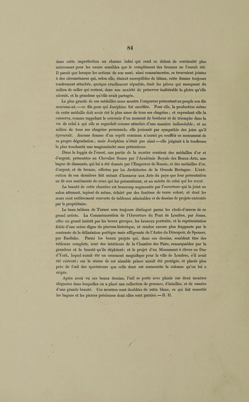 dans cette imperfection un charme infini qui rend ce défaut de continuité plus intéressant pour les cœurs sensibles que le complément des bronzes ne l’aurait été. Il parait que lorsque les actions de son mari, ainsi commémorées, se trouvaient jointes à des circonstances qui, selon elle, étaient susceptibles de blâme, cette femme toujours tendrement attachée, quoique cruellement répudiée, ôtait les pièces qui manquent du milieu de celles qui restent, dans son anxiété de préserver inaltérable la gloire qu’elle adorait, et la grandeur qu’elle avait partagée. La plus grande de ces médailles nous montre l’emperéur présentant au peuple son fils nouveau-né, — ce fils pour qui Joséphine fut sacrifiée. Pour elle, la production même de cette médaille doit avoir été le plus amer de tous ses chagrins ; et cependant elle la conserva, comme rappelant le souvenir d’un moment de bonheur et de triomphe dans la vie de celui à qui elle se regardait comme attachée d’une manière indissoluble ; et au milieu de tous ses chagrins personnels, elle jouissait par sympathie des joies qu’il éprouvait. Aucune femme d’un esprit commun n’aurait pu souffrir ce monument de sa propre dégradation ; mais Joséphine n’était pas ainsi—elle joignait à la tendresse la plus touchante une magnanimité sans prétentions. Dans la loggia de l’ouest, une partie de la montre contient des médailles d’or et d’argent, présentées au Chevalier Soane par l’Académie Royale des Beaux-Arts, une bague de diamants, qui lui a été donnée par l’Empereur de Russie, et des médailles d’or, d’argent, et de bronze, offertes par les Architectes de la Grande Bretagne. L’exé¬ cution de ces dernières fait autant d’honneur aux Arts du pays que leur présentation en fit aux sentiments de ceux qui les présentèrent, et au mérite de celui qui les reçut. La beauté de cette chambre est beaucoup augmentée par l’ouverture qui la joint au salon attenant, tapissé de même, éclairé par des fenêtres de verre coloré, et dont les murs sont entièrement couverts de tableaux admirables et de dessins de projets exécutés par le propriétaire. Le beau tableau de Turner sera toujours distingué parmi les chefs-d’œuvre de ce grand artiste. La Commémoration de l’Ouverture du Pont de Londres, par Jones, offre un grand intérêt par les beaux groupes, les heureux portraits, et la représentation fidèle d’une scène digne du pinceau historique, et rendue encore plus frappante par le contraste de la délinéation poétique mais affligeante de l’Antre du Désespoir, de Spenser, par Eastlake. Parmi les beaux projets qui, dans ces dessins, semblent être des tableaux complets, sont des intérieurs de la Chambre des Pans, remarquables par la grandeur et la beauté qu’ils déploient; et le projet d’un Monument à élever au Duc d’York, lequel aurait été un ornement magnifique pour la ville de Londres, s’il avait été exécuté ; car la statue de cet aimable prince aurait été protégée, et placée plus près de l’œil des spectateurs que celle dont est surmontée la colonne qu’on lui a érigée. Après avoir vu ces beaux dessins, l’œil se porte avec plaisir sur deux montres élégantes dans lesquelles on a placé une collection de gemmes, d’intailles, et de camées d’une grande beauté. Ces montres sont doublées de satin blanc, ce qui fait ressortir les bagues et les pierres précieuses dont elles sont garnies. — B. H. /