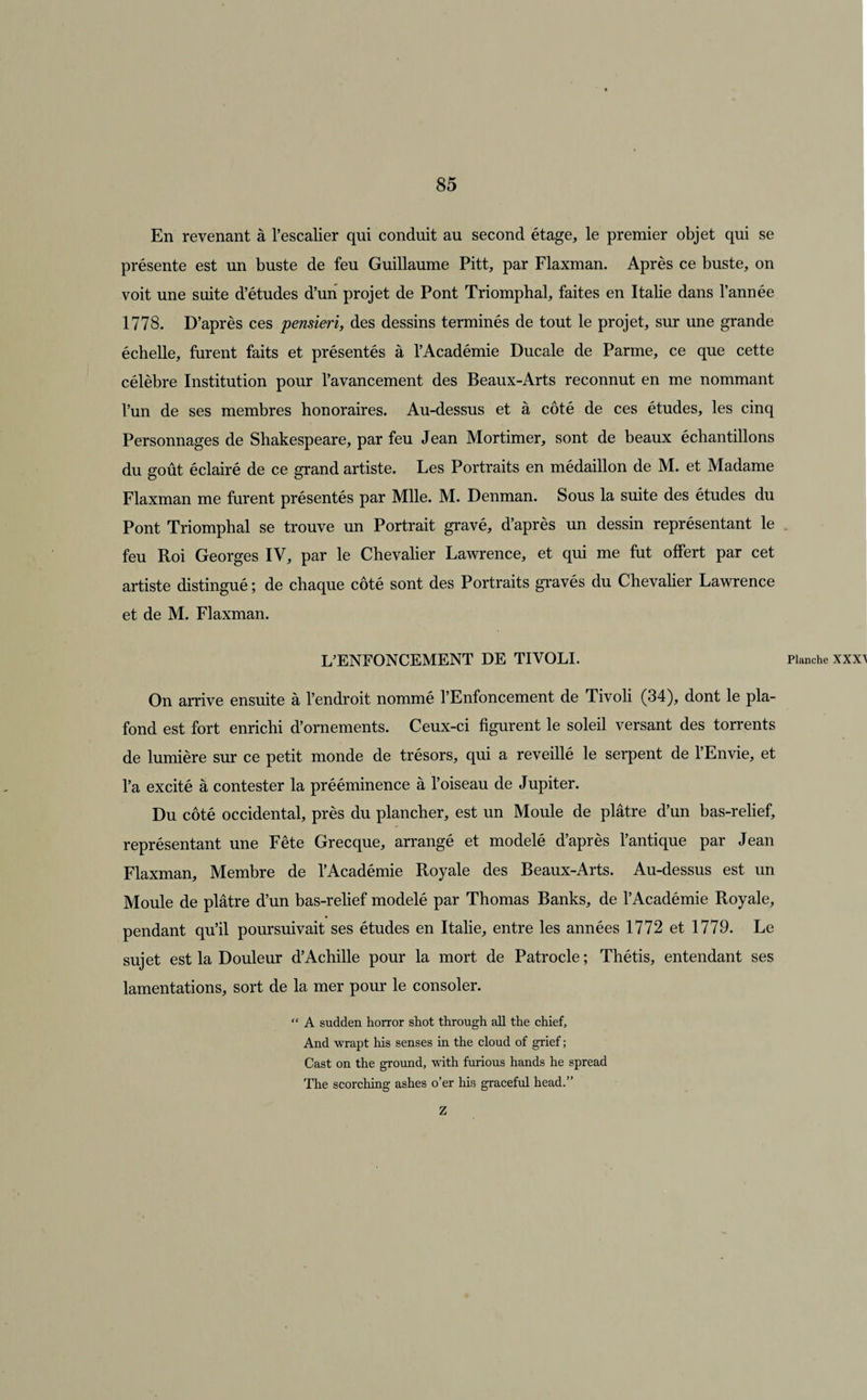 En revenant à l’escalier qui conduit au second étage, le premier objet qui se présente est un buste de feu Guillaume Pitt, par Flaxman. Après ce buste, on voit une suite d’études d’un projet de Pont Triomphal, faites en Italie dans l’année 1778. D’après ces pensieri, des dessins terminés de tout le projet, sur une grande échelle, furent faits et présentés à l’Académie Ducale de Parme, ce que cette célèbre Institution pour l’avancement des Beaux-Arts reconnut en me nommant l’un de ses membres honoraires. Au-dessus et à côté de ces études, les cinq Personnages de Shakespeare, par feu Jean Mortimer, sont de beaux échantillons du goût éclairé de ce grand artiste. Les Portraits en médaillon de M. et Madame Flaxman me furent présentés par Mlle. M. Denman. Sous la suite des études du Pont Triomphal se trouve un Portrait gravé, d’après un dessin représentant le feu Roi Georges IV, par le Chevalier Lawrence, et qui me fut offert par cet artiste distingué ; de chaque côté sont des Portraits gravés du Chevalier Lawrence et de M. Flaxman. L’ENFONCEMENT DE TIVOLI. On arrive ensuite à l’endroit nommé l’Enfoncement de Tivoli (34), dont le pla¬ fond est fort enrichi d’ornements. Ceux-ci figurent le soleil versant des torrents de lumière sur ce petit monde de trésors, qui a reveillé le serpent de l’Envie, et l’a excité à contester la prééminence à l’oiseau de Jupiter. Du côté occidental, près du plancher, est un Moule de plâtre d’un bas-relief, représentant une Fête Grecque, arrangé et modelé d’après l’antique par Jean Flaxman, Membre de l’Académie Royale des Beaux-Arts. Au-dessus est un Moule de plâtre d’un bas-relief modelé par Thomas Banks, de l’Académie Royale, pendant qu’il poursuivait ses études en Italie, entre les années 1772 et 1779. Le sujet est la Douleur d’Achille pour la mort de Patrocle ; Thétis, entendant ses lamentations, sort de la mer pour le consoler. “ A sudden horror shot through ail the chief, And wrapt his senses in the cloud of grief ; Cast on the ground, with furious hands he spread The scorching ashes o’er his graceful head.” Z Planche XXXt