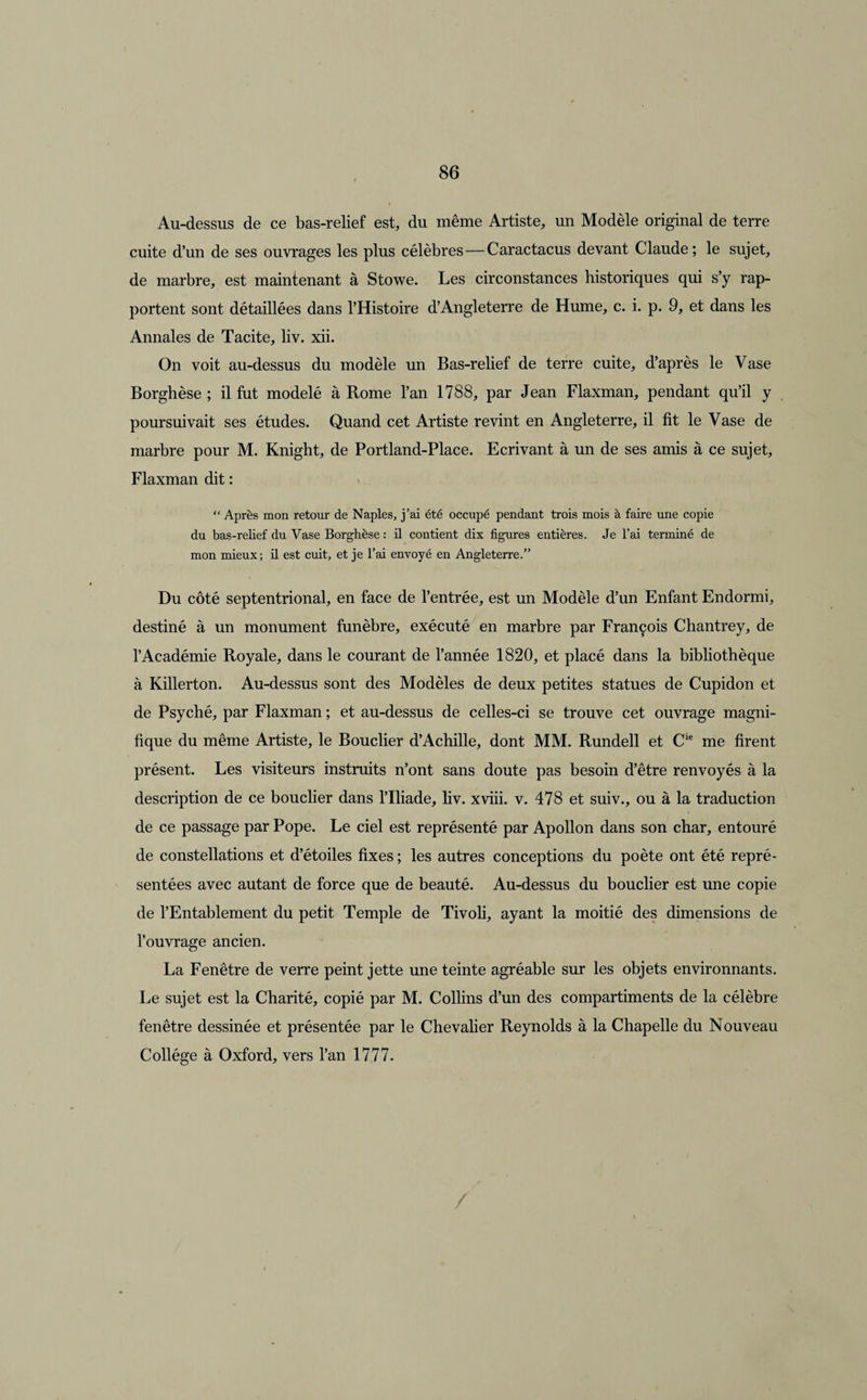 Au-dessus de ce bas-relief est, du même Artiste, un Modèle original de terre cuite d’un de ses ouvrages les plus célèbres—Caractacus devant Claude; le sujet, de marbre, est maintenant à Stowe. Les circonstances historiques qui s’y rap¬ portent sont détaillées dans l’Histoire d’Angleterre de Hume, c. i. p, 9, et dans les Annales de Tacite, liv. xii. On voit au-dessus du modèle un Bas-relief de terre cuite, d’après le Vase Borghèse ; il fut modelé à Rome l’an 1788, par Jean Flaxman, pendant qu’il y poursuivait ses études. Quand cet Artiste revint en Angleterre, il fit le Vase de marbre pour M. Knight, de Portland-Place. Ecrivant à un de ses amis à ce sujet, Flaxman dit : “ Après mon retour de Naples, j’ai été occupé pendant trois mois à faire une copie du bas-relief du Vase Borghèse : il contient dix figures entières. Je l’ai terminé de mon mieux; il est cuit, et je l’ai envoyé en Angleterre.” Du côté septentrional, en face de l’entrée, est un Modèle d’un Enfant Endormi, destiné à un monument funèbre, exécuté en marbre par François Chantrey, de l’Académie Royale, dans le courant de l’année 1820, et placé dans la bibliothèque à Killerton. Au-dessus sont des Modèles de deux petites statues de Cupidon et de Psyché, par Flaxman ; et au-dessus de celles-ci se trouve cet ouvrage magni¬ fique du même Artiste, le Bouclier d’Achille, dont MM. Rundell et Cie me firent présent. Les visiteurs instruits n’ont sans doute pas besoin d’être renvoyés à la description de ce bouclier dans l’Iliade, liv. xviii. v. 478 et suiv., ou à la traduction de ce passage par Pope. Le ciel est représenté par Apollon dans son char, entouré de constellations et d’étoiles fixes ; les autres conceptions du poète ont été repré¬ sentées avec autant de force que de beauté. Au-dessus du bouclier est une copie de l’Entablement du petit Temple de Tivoli, ayant la moitié des dimensions de l’ouvrage ancien. La Fenêtre de verre peint jette une teinte agréable sur les objets environnants. Le sujet est la Charité, copié par M. Collins d’un des compartiments de la célèbre fenêtre dessinée et présentée par le Chevalier Reynolds à la Chapelle du Nouveau Collège à Oxford, vers l’an 1777. /