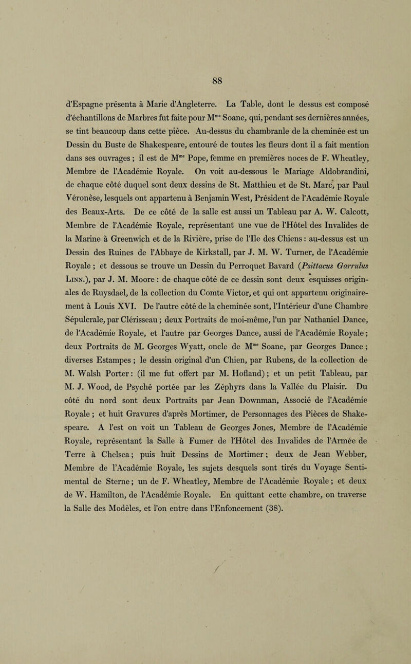 d’Espagne présenta à Marie d’Angleterre. La Table, dont le dessus est composé d’échantillons de Marbres fut faite pour Mme Soane, qui, pendant ses dernières années, se tint beaucoup dans cette pièce. Au-dessus du chambranle de la cheminée est un Dessin du Buste de Shakespeare, entouré de toutes les fleurs dont il a fait mention dans ses ouvrages ; il est de Mme Pope, femme en premières noces de F. Wheatley, Membre de l’Académie Royale. On voit au-dessous le Mariage Aldobrandini, de chaque côté duquel sont deux dessins de St. Matthieu et de St. Marc, par Paul Véronèse, lesquels ont appartenu à Benjamin West, Président de l’Académie Royale des Beaux-Arts. De ce côté de la salle est aussi un Tableau par A. W. Calcott, Membre de l’Académie Royale, représentant une vue de l’Hôtel des Invalides de la Marine à Greenwich et de la Rivière, prise de l’Ile des Chiens : au-dessus est un Dessin des Ruines de l’Abbaye de Kirkstall, par J. M. W. Turner, de l’Académie Royale ; et dessous se trouve un Dessin du Perroquet Bavard (.Psittacus Garrulus * Linn.), par J. M. Moore : de chaque côté de ce dessin sont deux esquisses origin¬ ales de Ruysdael, de la collection du Comte Victor, et qui ont appartenu originaire¬ ment à Louis XVI. De l’autre côté de la cheminée sont, l’Intérieur d’une Chambre Sépulcrale, par Clérisseau ; deux Portraits de moi-même, l’un par Nathaniel Dance, de l’Académie Royale, et l’autre par Georges Dance, aussi de l’Académie Royale ; deux Portraits de M. Georges Wyatt, oncle de Mme Soane, par Georges Dance ; diverses Estampes ; le dessin original d’un Chien, par Rubens, de la collection de M. Walsh Porter: (il me fut offert par M. Hofland) ; et un petit Tableau, par M. J. Wood, de Psyché portée par les Zéphyrs dans la Vallée du Plaisir. Du côté du nord sont deux Portraits par Jean Downman, Associé de l’Académie Royale ; et huit Gravures d’après Mortimer, de Personnages des Pièces de Shake- \ speare. A l’est on voit un Tableau de Georges Jones, Membre de l’Académie Royale, représentant la Salle à Fumer de l’Hôtel des Invalides de l’Armée de Terre à Chelsea; puis huit Dessins de Mortimer; deux de Jean Webber, Membre de l’Académie Royale, les sujets desquels sont tirés du Voyage Senti¬ mental de Sterne ; un de F. Wheatley, Membre de l’Académie Royale ; et deux de W. Hamilton, de l’Académie Royale. En quittant cette chambre, on traverse la Salle des Modèles, et l’on entre dans l’Enfoncement (38).