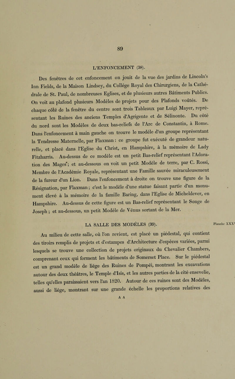 L’ENFONCEMENT (38). Des fenêtres de cet enfoncement on jouit de la vue des jardins de Lincoln’s Inn Fields, de la Maison Lindsey, du Collège Royal des Chirurgiens, de la Cathé¬ drale de St. Paul, de nombreuses Eglises, et de plusieurs autres Bâtiments Publics. On voit au plafond plusieurs Modèles de projets pour des Plafonds voûtés. De chaque côté de la fenêtre du centre sont trois Tableaux par Luigi Mayer, repré¬ sentant les Ruines des anciens Temples d’Agrigente et de Sélinonte. Du côté du nord sont les Modèles de deux bas-reliefs de l’Arc de Constantin, à Rome. Dans l’enfoncement à main gauche on trouve le modèle d’un groupe représentant la Tendresse Maternelle, par Flaxman : ce groupe fut exécuté de grandeur natu¬ relle, et placé dans l’Eglise du Christ, en Hampshire, à la mémoire de Lady Fitzharris. Au-dessus de ce modèle est un petit Bas-relief représentant 1 Adora¬ tion des Mages'; et au-dessous on voit un petit Modèle de terre, par C. Rossi, Membre de l’Académie Royale, représentant une Famille sauvée miraculeusement de la fureur d’un Lion. Dans l’enfoncement à droite on trouve une figure de la Résignation, par Flaxman ; c’est le modèle d une statue faisant partie d un monu¬ ment élevé à la mémoire de la famille Baring, dans l’Eglise de Micheldever, en Hampshire. Au-dessus de cette figure est un Bas-relief représentant le Songe de Joseph ; et au-dessous, un petit Modèle de Vénus sortant de la Mer. LA SALLE DES MODÈLES (39). Planche XXXI Au milieu de cette salle, où l’on revient, est placé un piédestal, qui contient des tiroirs remplis de projets et d’estampes d’Architecture d’espèces variées, parmi lesquels se trouve une collection de projets originaux du Chevalier Chambers, comprenant ceux qui forment les bâtiments de Somerset Place. Sur le piédestal est un grand modèle de liège des Ruines de Pompéi, montrant les excavations autour des deux théâtres, le Temple d’Isis, et les autres parties de la cité ensevelie, telles qu’elles paraissaient vers l’an 1820. Autour de ces ruines sont des Modèles, aussi de liège, montrant sur une grande échelle les proportions relatives des A A