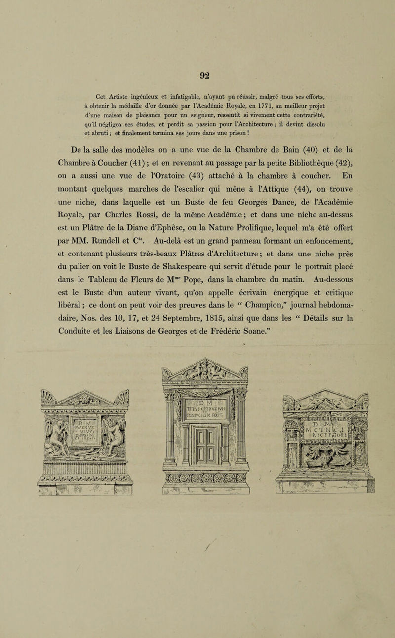 Cet Artiste ingénieux et infatigable, n’ayant pu réussir, malgré tous ses efforts, à obtenir la médaille d’or donnée par l’Académie Royale, en 1771, au meilleur projet d’une maison de plaisance pour un seigneur, ressentit si vivement cette contrariété, qu’il négligea ses études, et perdit sa passion pour l’Architecture ; il devint dissolu et abruti ; et finalement termina ses jours dans une prison ! De la salle des modèles on a une vue de la Chambre de Bain (40) et de la Chambre à Coucher (41) ; et en revenant au passage par la petite Bibliothèque (42), on a aussi une vue de l’Oratoire (43) attaché à la chambre à coucher. En montant quelques marches de l’escalier qui mène à l’Attique (44), on trouve une niche, dans laquelle est un Buste de feu Georges Dance, de l’Académie Royale, par Charles Rossi, de la même Académie ; et dans une niche au-dessus est un Plâtre de la Diane d’Ephèse, ou la Nature Prolifique, lequel m’a été offert par MM. Rundell et Cle. Au-delà est un grand panneau formant un enfoncement, et contenant plusieurs très-beaux Plâtres d’Architecture ; et dans une niche près du palier on voit le Buste de Shakespeare qui servit d’étude pour le portrait placé dans le Tableau de Fleurs de Mme Pope, dans la chambre du matin. Au-dessous est le Buste d’un auteur vivant, qu’on appelle écrivain énergique et critique libéral ; ce dont on peut voir des preuves dans le “ Champion,” journal hebdoma¬ daire, Nos. des 10, 17, et 24 Septembre, 1815, ainsi que dans les “ Détails sur la Conduite et les Liaisons de Georges et de Frédéric Soane.” /