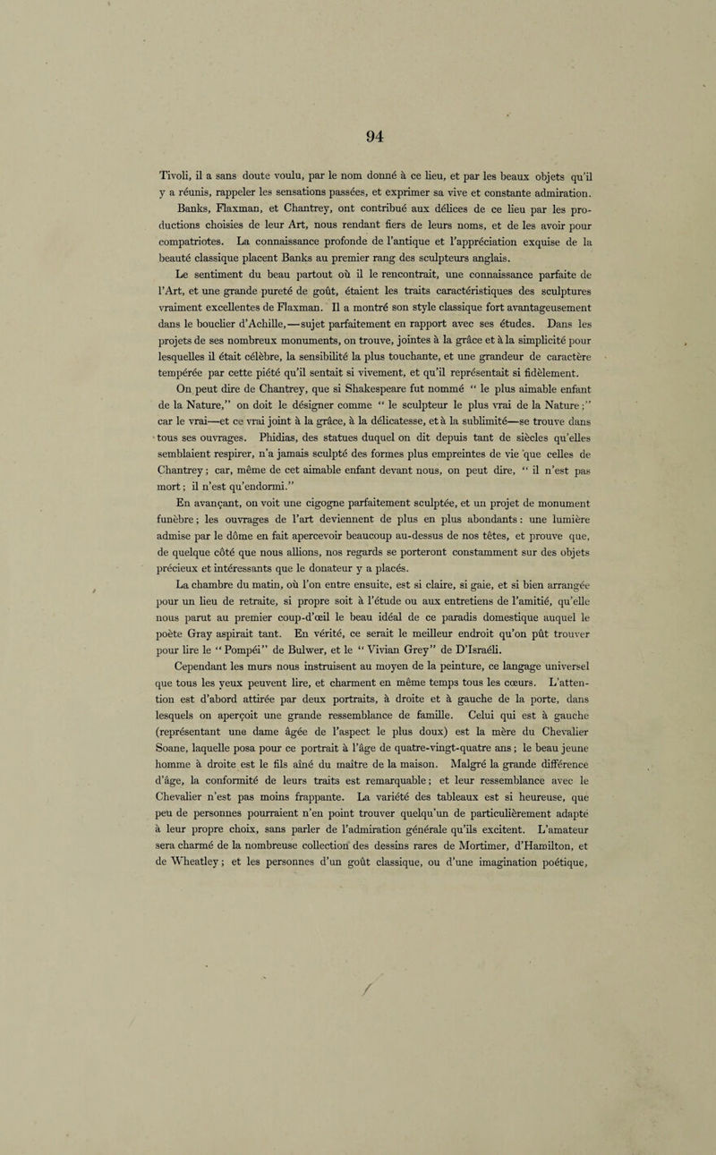 Tivoli, il a sans doute voulu, par le nom donné à ce lieu, et par les beaux objets qu’il y a réunis, rappeler les sensations passées, et exprimer sa vive et constante admiration. Banks, Flaxman, et Chantrey, ont contribué aux délices de ce lieu par les pro¬ ductions choisies de leur Art, nous rendant fiers de leurs noms, et de les avoir pour compatriotes. La connaissance profonde de l’antique et l’appréciation exquise de la beauté classique placent Banks au premier rang des sculpteurs anglais. Le sentiment du beau partout où il le rencontrait, une connaissance parfaite de l’Art, et une grande pureté de goût, étaient les traits caractéristiques des sculptures vraiment excellentes de Flaxman. Il a montré son style classique fort avantageusement dans le bouclier d’Achille,—sujet parfaitement en rapport avec ses études. Dans les projets de ses nombreux monuments, on trouve, jointes à la grâce et à la simplicité pour lesquelles il était célèbre, la sensibilité la plus touchante, et une grandeur de caractère tempérée par cette piété qu’il sentait si vivement, et qu’il représentait si fidèlement. On peut dire de Chantrey, que si Shakespeare fut nommé “ le plus aimable enfant de la Nature,” on doit le désigner comme “ le sculpteur le plus vrai de la Nature car le vrai—et ce vrai joint à la grâce, à la délicatesse, et à la sublimité—se trouve dans tous ses ouvrages. Phidias, des statues duquel on dit depuis tant de siècles qu’elles semblaient respirer, n’a jamais sculpté des formes plus empreintes de vie que celles de Chantrey; car, même de cet aimable enfant devant nous, on peut dire, “ il n’est pas mort ; il n’est qu’endormi.” En avançant, on voit une cigogne parfaitement sculptée, et un projet de monument funèbre ; les ouvrages de l’art deviennent de plus en plus abondants : une lumière admise par le dôme en fait apercevoir beaucoup au-dessus de nos têtes, et prouve que, de quelque côté que nous allions, nos regards se porteront constamment sur des objets précieux et intéressants que le donateur y a placés. La chambre du matin, où l’on entre ensuite, est si claire, si gaie, et si bien arrangée pour un lieu de retraite, si propre soit à l’étude ou aux entretiens de l’amitié, qu’elle nous parut au premier coup-d’œil le beau idéal de ce paradis domestique auquel le poète Gray aspirait tant. En vérité, ce serait le meilleur endroit qu’on pût trouver pour lire le “Pompéi” de Bulwer, et le “ Vivian Grey” de D’Israéli. Cependant les murs nous instruisent au moyen de la peinture, ce langage universel que tous les yeux peuvent lire, et charment en même temps tous les cœurs. L’atten¬ tion est d’abord attirée par deux portraits, à droite et à gauche de la porte, dans lesquels on aperçoit une grande ressemblance de famille. Celui qui est à gauche (représentant une dame âgée de l’aspect le plus doux) est la mère du Chevalier Soane, laquelle posa pour ce portrait à l’âge de quatre-vingt-quatre ans; le beau jeune homme à droite est le fils aîné du maître de la maison. Malgré la grande différence d’âge, la conformité de leurs traits est remarquable ; et leur ressemblance avec le Chevalier n’est pas moins frappante. La variété des tableaux est si heureuse, que peu de personnes pourraient n’en point trouver quelqu’un de particulièrement adapté à leur propre choix, sans parler de l’admiration générale qu’ils excitent. L’amateur sera charmé de la nombreuse collection des dessins rares de Mortimer, d’Hamilton, et de Wheatley ; et les personnes d’un goût classique, ou d’une imagination poétique. /