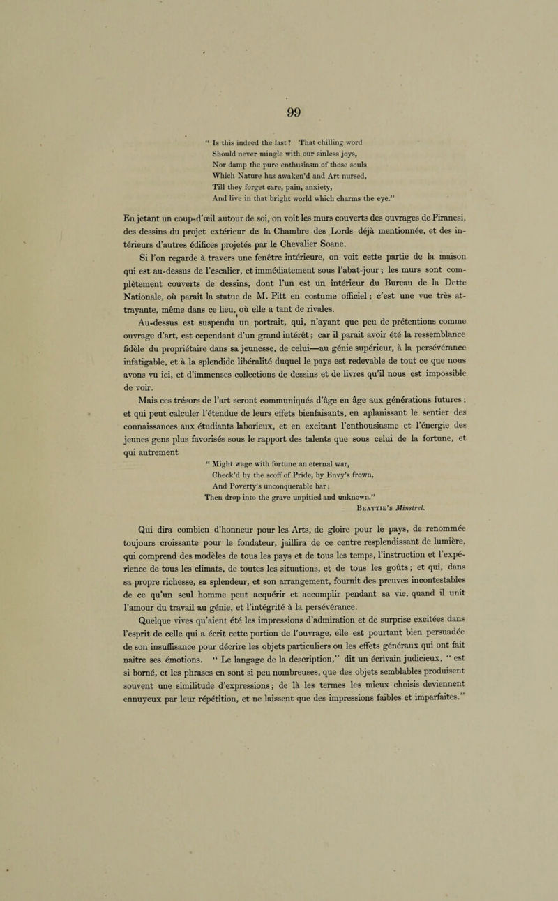“ Is this indeed the last ? That chilling word Should never mingle with our sinless joys, Nor damp the pure entliusiasm of those soûls Which Nature lias awaken’d and Art nursed, Till they forget care, pain, anxiety, And live in that bright world which charms the eye.” En jetant un coup-d’œil autour de soi, on voit les murs couverts des ouvrages de Piranesi, des dessins du projet extérieur de la Chambre des Lords déjà mentionnée, et des in¬ térieurs d’autres édifices projetés par le Chevalier Soane. Si l’on regarde à travers une fenêtre intérieure, on voit cette partie de la maison qui est au-dessus de l’escalier, et immédiatement sous l’abat-jour ; les murs sont com¬ plètement couverts de dessins, dont l’un est un intérieur du Bureau de la Dette Nationale, où parait la statue de M. Pitt en costume officiel ; c’est une vue très at¬ trayante, même dans ce lieu, où elle a tant de rivales. Au-dessus est suspendu un portrait, qui, n’ayant que peu de prétentions comme ouvrage d’art, est cependant d’un grand intérêt ; car il parait avoir été la ressemblance fidèle du propriétaire dans sa jeunesse, de celui—au génie supérieur, à la persévérance infatigable, et à la splendide libéralité duquel le pays est redevable de tout ce que nous avons vu ici, et d’immenses collections de dessins et de livres qu’il nous est impossible de voir. Mais ces trésors de l’art seront communiqués d’âge en âge aux générations futures ; et qui peut calculer l’étendue de leurs effets bienfaisants, en aplanissant le sentier des connaissances aux étudiants laborieux, et en excitant l’enthousiasme et l’énergie des jeunes gens plus favorisés sous le rapport des talents que sous celui de la fortune, et qui autrement “ Might wage with fortune an eternal war, Check’d by the scoff of Pride, by Envy’s frown, And Poverty’s unconquerable bar ; Then drop into the grave unpitied and unknown.” Beattie’s Minstrel. Qui dira combien d’honneur pour les Arts, de gloire pour le pays, de renommée toujours croissante pour le fondateur, jaillira de ce centre resplendissant de lumière, qui comprend des modèles de tous les pays et de tous les temps, l’instruction et 1 expé¬ rience de tous les cbmats, de toutes les situations, et de tous les goûts ; et qui, dans sa propre richesse, sa splendeur, et son arrangement, fournit des preuves incontestables de ce qu’un seul homme peut acquérir et accompbr pendant sa vie, quand il unit l’amour du travail au génie, et l’intégrité à la persévérance. Quelque vives qu’aient été les impressions d’admiration et de surprise excitées dans l’esprit de celle qui a écrit cette portion de l’ouvrage, elle est pourtant bien persuadée de son insuffisance pour décrire les objets particuhers ou les effets généraux qui ont fait naître ses émotions. “ Le langage de la description,” dit un écrivain judicieux, “ est si borné, et les phrases en sont si peu nombreuses, que des objets semblables produisent souvent une similitude d’expressions ; de là les termes les mieux choisis deviennent ennuyeux par leur répétition, et ne laissent que des impressions faibles et imparfaites.