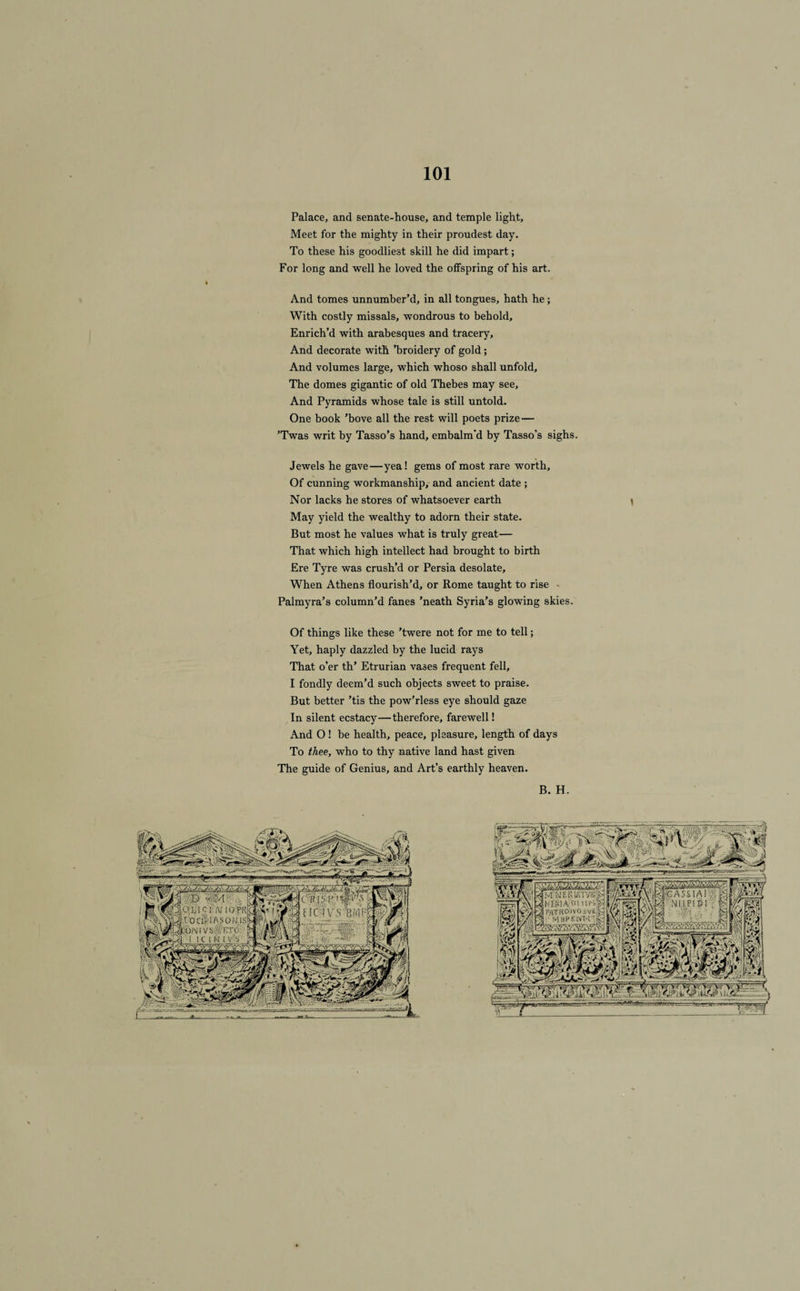 Palace, and senate-house, and temple light, Meet for the mighty in their proudest day. To these his goodliest skill he did impart ; For long and well he loved the offspring of his art. And tomes unnumber’d, in ail tongues, hath he ; With costly missals, wondrous to behold, Enrich’d with arabesques and tracery. And decorate with ’broidery of gold ; And volumes large, which whoso shall unfold, The dômes gigantic of old Thebes may see. And Pyramids whose taie is still untold. One book ’bove ail the rest will poets prize — ’Twas writ by Tasso’s hand, embalm'd by Tasso’s sighs. Jewels he gave—yea! gems of most rare worth, Of cunning workmanship, and ancient date ; Nor lacks he stores of whatsoever earth \ May yield the wealthy to adorn their state. But most he values what is truly great— That which high intellect had brought to birth Ere Tyre was crush’d or Persia desolate, When Athens flourish’d, or Rome taught to rise Palmyra’s column’d fanes ’neath Syria’s glowing skies. Of things like these ’twere not for me to tell ; Yet, haply dazzled by the lucid rays That o’er th’ Etrurian vases frequent fell, I fondly deem’d such objects sweet to praise. But better ’tis the pow’rless eye should gaze In silent ecstacy—therefore, farewell! And O ! he health, peace, pleasure, length of days To thee, who to thy native land hast given The guide of Genius, and Art’s earthly heaven. B. H.