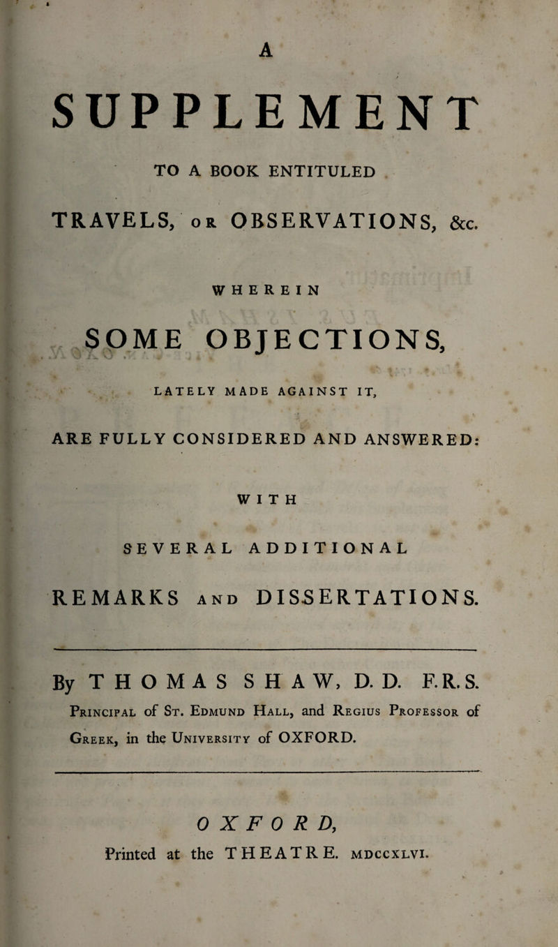 A SUPPLEMENT TO A BOOK ENTITULED TRAVELS, or OBSERVATIONS, &amp;c. WHEREIN SOME OBJECTIONS, J - vjl ,1 i . . ' 4f / 4 ^ * LATELY MADE AGAINST IT, i ^ ARE FULLY CONSIDERED AND ANSWERED: WITH SEVERAL ADDITIONAL REMARKS and DISSERTATIONS. By THOMAS SHAW, D. D. F.R.S. Principal of St. Edmund Hall, and Regius Professor of Greek, in the University of OXFORD. OXFORD, Printed at the THEATRE, mdccxlvi.