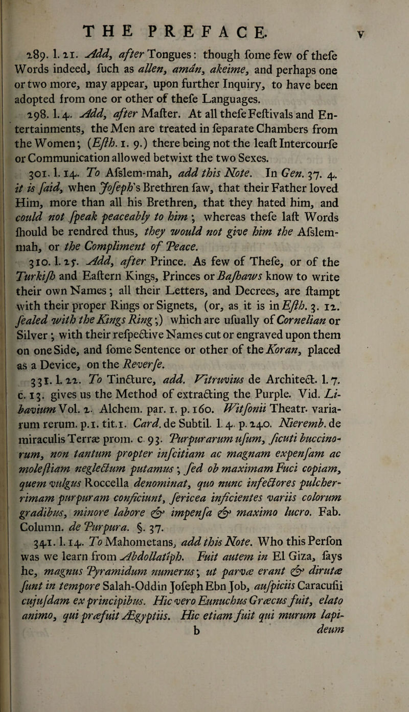 189. 1.11. Add, after Tongues: though fomefew of thefe Words indeed, fuch as alien, aman, akeime, and perhaps one or two more, may appear, upon further Inquiry, to have been adopted from one or other of thefe Languages. 198.1.4,. Add, after Matter. At all thefe Feftivals and En¬ tertainments, the Men are treated in feparate Chambers from the Women; (Efth.i. 9.) there being not the leaft Intercourfe or Communication allowed betwixt the two Sexes. 301.1.14. To Afslem-mah, add this Note. In Gen. 37. 4,. it is [aid, when Jofeph's Brethren faw, that their Father loved Him, more than all his Brethren, that they hated him, and could not [peak peaceably to him ; whereas thefe laft Words fliould be rendred thus, they would not give him the Afslem- mah, or the Compliment of Teace. 310. l.i f. -Add, after Prince. As few of Thefe, or of the Turkifo and Eaftern Kings, Princes oxBaJhaws know to write their own Names; all their Letters, and Decrees, are ftampt with their proper Rings or Signets, (or, as it is in Eflh. 3. 11. fealed with the Kings Ring;) which are ufually of Cornelian or Silver; with their refpeCtive Names cut or engraved upon them on one Side, and fome Sentence or other of thz Koran, placed as a Device, on the Reverfe. 33I.I.11. To TinCture, add. Vitruvius de Architect. 1.7. c. 13. gives us the Method of extracting the Purple. Vid. Li- haviumNol. i. Alchem. par. 1. p. 160. Witfonii Theatr. varia- rum rerum. p.i. tit.i. Card. de Subtil. 1.4,. p. 140. Nieremb. de miraculis Terras prom. c 93. Turpurarumufum, ficuti buccino- rum, non tantum propter infcitiam ac magnam expenfam ac moleftiam negleclum putamus; fed ob maximam Fuci copiam, quern vulgus Roccella denominat, quo nunc infettores pulcher- rimam pur pur am conficiunt, fericea inficientes variis colorum gradibus, minor e lab ore &amp; impenfa &amp; maximo lucro. Fab. Column, de Turpura. §. 37. 34,1.1.14.. To Mahometans, add this Note. Who this Perfon was we learn from Abdollatlph. Fuit autem in El Giza, fays he, magnus Tyramidum numerus\ ut parvtf erant fy dirut re funt in tempore Salah-Oddin JofephEbn Job, aufpiciis Caracufii cujufdam ex principibus. Hie vero Eunuchus Greecus fuit, elato animo, qui preefuit Agyptiis. Hie etiam fuit qui murum lapi- b deum