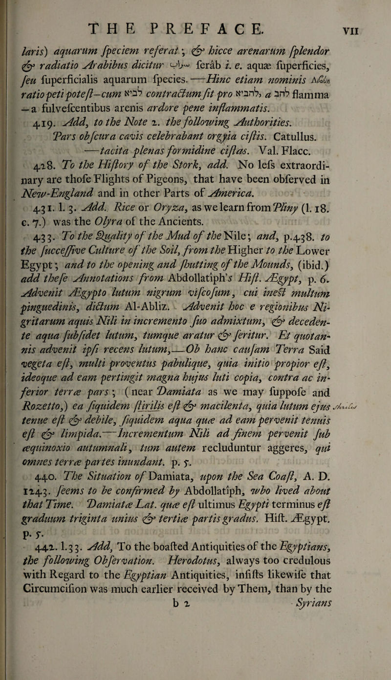 laris) aquarum fpeciem refer at; jy hicce arenarum fplendor &lt;fy radiatio Arabibus dicitur ferab i. e. aquae fuperficies, /«i fuperficialis aquarum fpecies. —Hinc etiam nominis A&amp; ratio petipoteft-cum wx? contr actum fit pro wzrb, a srt? flamma — a fulvefcentibus arenis ardore pene inflammatis. 419. Add, to the Note z. the following Authorities. Tars obfcura cavis celebrabant orgpa ciftis. Catullus. —tacit a plenas formidine ciftas. Val. Flacc. 4/18. To the Hiftory of the Stork, add. No lefs extraordi¬ nary are thofe Flights of Pigeons, that have been obferved in New-England and in other Parts of America. 431. 1. 3. Add. Rice or Oryza, as we learn from Tliny (1.18. c. 7.) was the Olyra of the Ancients. 433. To the Quality of the Mud of the Nile; and, p.438. to the fucceffive Culture of the Soil, from the Higher to the Lower Egypt; and to the opening and fhutting of the Mounds, (ibid.) add thefe Annotatmis from AbdollatiphT Hift. JEgypt, p. 6. Advenit Aigypto lutum nigrum vifcofum, cui ine§l multum pinguedinis, didum Al-Abliz. Advenit hoc e regionibus Ni- gritarum aquis Nili in incremento fuo admixtum, &lt;£y deceden- te aqua fub/idet lutum, tumque aratur fy feritur. Et quotan- nis advenit ip ft recens lutum,—Ob hanc caujam Terra Said vegeta eft, multi proventus pabulique, quia initio propior eft, ideoque ad earn pertingit magna hujus luti copia, contra ac in¬ ferior terrce pars ; (near Damiata as we may fuppofe and Rozetto,) ea fiquidem jtirilis eft fy macilenta, quia lutum ejus tenue eft fy debile, fiquidem aqua qure ad eayn pervenit tenuis eft fy limpida.—lncrementum Nili ad finem pervenit fub cequinoxio autumnali, turn autem recluduntur aggeres, qui omnes terrce partes inundant. p. y. 440. The Situation of Damiata, upon the Sea Coafl, A. D. 1143. feems to be confirmed by Abdollatlph,, wbo lived about that Time. T)amiatce Lat. qure eft ultimus Egypti terminus eft graduum triginta unins fy tertice partis gradus. Hift. -/Egypt, p. y. 44Z. I.33. Add, To the boafted Antiquities of the Egyptians, the following Obfervation. Herodotus, always too credulous with Regard to the Egyptian Antiquities, infills likewife that Circumcifion was much earlier received by Them, than by the b z ■ Syrians