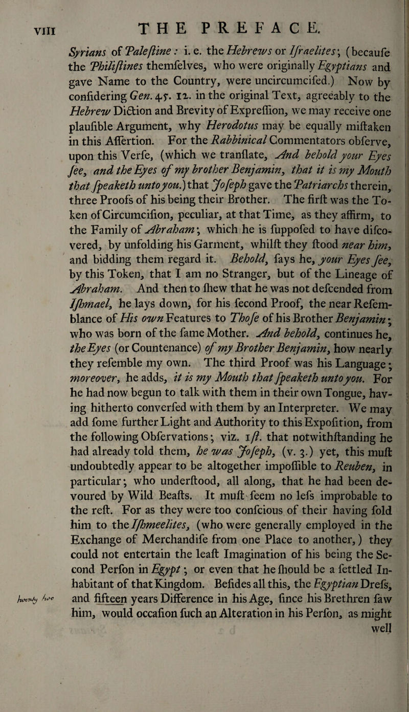 Syrians of Tale(line: i. e. the Hebrews or Israelites\ (becaufe the Thiliftines themfelves, who were originally Egyptians and gave Name to the Country, were uncircumcifed.) Now by confidering Gen. 4^. ix. in the original Text, agreeably to the Hebrew Di&amp;ion and Brevity of Expreffion, we may receive one plaufible Argument, why Herodotus may be equally miftaken in this Affertion. For the Rabbinical Commentators obferve, upon this Verfe, (which we tranllate, And behold your Eyes Jee, and the Eyes of my brother Benjamin, that it is my Mouth that fpeaketh unto you.) that Jofeph gave the Tatriarchs therein, three Proofs of his being their Brother. The firft was the To¬ ken of Circumcifion, peculiar, at that Time, as they affirm, to the Family of Abraham\ which he is fuppofed to have difco- vered, by unfolding his Garment, whilft they flood near him, and bidding them regard it. Behold, fays he, your Eyes fee, by this Token, that I am no Stranger, but of the Lineage of Abraham. And then to fhew that he was not defcended from JJhmael, he lays down, for his fecond Proof, the near Refem- blance of His own Features to Thofe of his Brother Benjamin \ who was born of the fame Mother. And behold, continues he, the Eyes (or Countenance) of my Brother Benjamin, how nearly they refemble my own. The third Proof was his Language; moreover, he adds, it is my Mouth that fpeaketh unto you. For he had now begun to talk with them in their own Tongue, hav¬ ing hitherto converfed with them by an Interpreter. We may add fome further Light and Authority to this Expofition, from the following Obfervations; viz. 1/?. that notwithftanding he had already told them, he was Jofeph, (v. 3.) yet, this mult undoubtedly appear to be altogether impoffible to Reuben, in particular; who underftood, all along, that he had been de¬ voured by Wild Beafts. It mufbfeem no lefs improbable to the reft. For as they were too confcious of their having fold him to thslflomeelites, (who were generally employed in the Exchange of Merchandife from one Place to another,) they could not entertain the leaft Imagination of his being the Se¬ cond Perfon in Egypt; or even that he fhould be a fettled In¬ habitant of that Kingdom. Befides all this, the Egyptian Drefs, /uxnsy tu&gt;* and fifteen years Difference in his Age, fince his Brethren faw him, would occafion fuch an Alteration in his Perfon, as might well