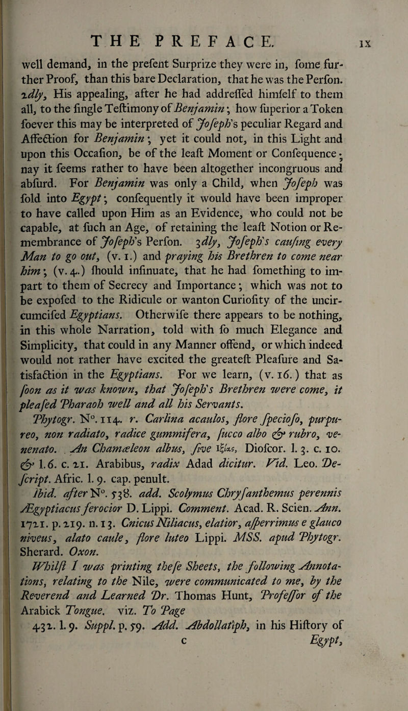 well demand* in the prefent Surprize they were in* fome fur¬ ther Proof* than this bare Declaration* that he was the Perfon. zdly* His appealing* after he had addreffed himfelf to them all* to the Angle Teftimony of Benjamin \ how fuperior a Token foever this may be interpreted of Jofeph1 s peculiar Regard and Affe&amp;ion for Benjamin; yet it could not* in this Light and upon this Occafion* be of the leaft Moment or Confequence * nay it feems rather to have been altogether incongruous and abfurd. For Benjamin was only a Child, when Jofeph was fold into Egypt; confequently it would have been improper to have called upon Him as an Evidence* who could not be capable* at fuch an Age, of retaining the leaft Notion or Re¬ membrance of Jofeph s Perfon. 3dly* Jofephs canfing every Man to go out* (v. 1.) and praying his Brethren to come near him; (v. 4.) fhould inlinuate, that he had fomething to im¬ part to them of Secrecy and Importance; which was not to be expofed to the Ridicule or wanton Curiofity of the uncir- cumcifed Egyptians. Other wife there appears to be nothing* in this whole Narration* told with fo much Elegance and Simplicity* that could in any Manner offend* or which indeed would not rather have excited the greateft Pleafure and Sa- tisfa&amp;ion in the Egyptians. For we learn* (v. 16.) that as foon as it was known* that Jofephs Brethren were come* it pleafed Tharaoh well and all his Servants. Thytogr. N°. 114. r. Carlin a acaulos* flore fpeciofoy purpu- reoy non radiato* radice gummiferay fucco albo rubro* ve- nenato. . jin Chameleon albas, five Diofcor. 1. 3. c. 10. &amp; 1.6. c. xi. Arabibus* radix Adad dicitur. Kid. Leo. De- fcript. Afric. 1. 9. cap. penult. ibid, after N°. 5*38. add. Scolymus Chryfanthemus perennis Algyptiacus ferocior D. Lippi. Comment. Acad. R. Scien. Klnn. 17x1. p. X19. n. 13. CnicusNiliacus, elatior* ajperrimm e glauco niveus* alato caule * flore luteo Lippi. MSS. apud Thytogr. Sherard. Ox on. Whilft 1 was printing thefe Sheets, the following Annota- tions, relating to the Nile* were communicated to mey by the Reverend and Learned T)r. Thomas Hunt* Trofeffor of the Arabick Tongue, viz. To Tage 43 x. I.9. SuppL p.?9. Add. Abdollatiph, in his Hiftory of c Egypt,