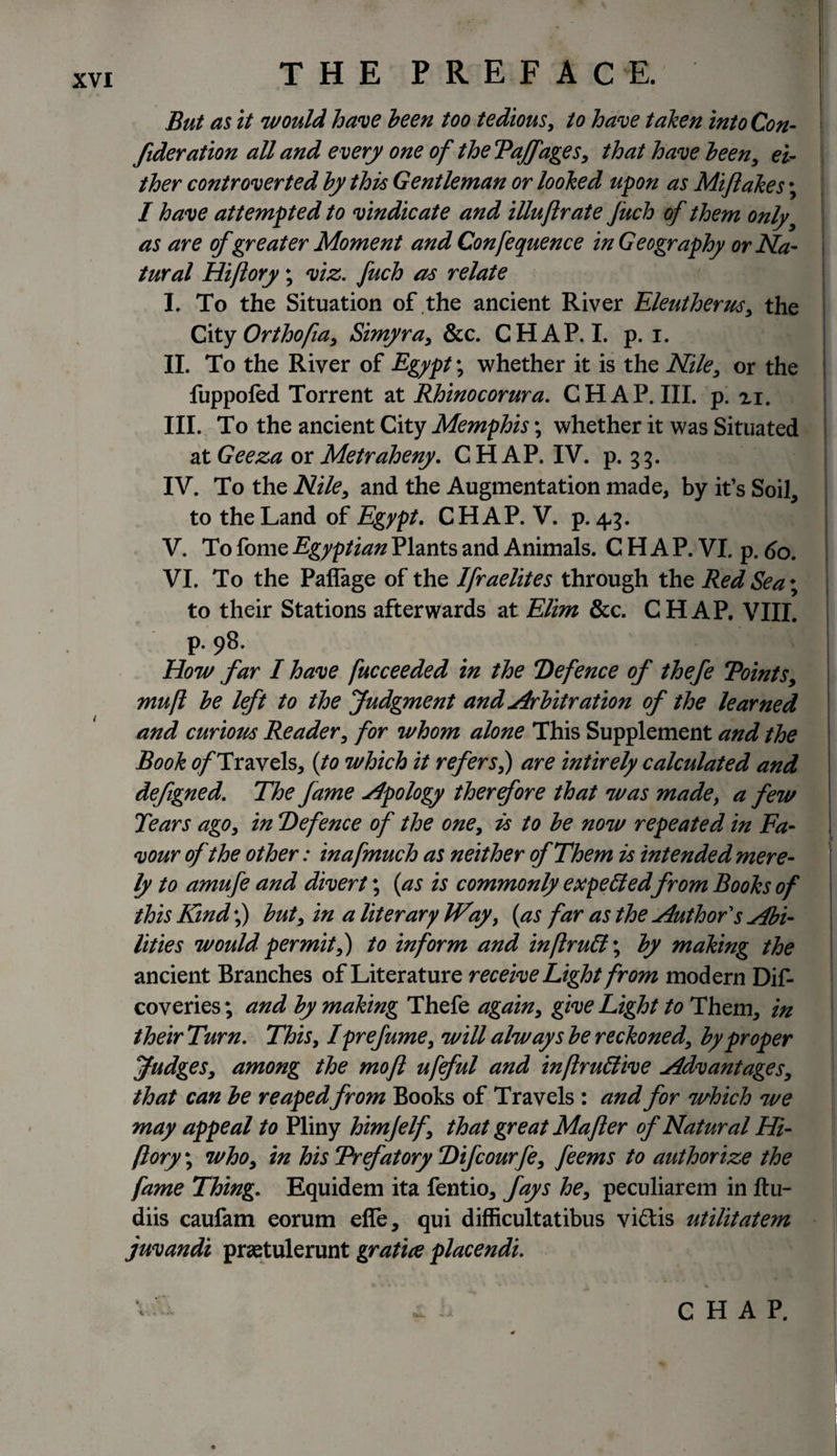 But as it would have been too tedious, to have taken into Con¬ federation all and every one of the Tajfages, that have been, ei¬ ther controverted by this Gentleman or looked upon as Mifiakes; I have attempted to vindicate and illujlrate fuch of them only as are of greater Moment andConfequence in Geography or Na¬ tural Hiftory; viz. fuch as relate I. To the Situation of the ancient River Eleutherus, the City Orthotfia, Simyra, &amp;c. CHAP.I. p. i. II. To the River of Egypt; whether it is the Nile, or the fuppofed Torrent at Rhinocorura. CHAP. III. p. zi. III. To the ancient City Memphis; whether it was Situated at Geeza orMetraheny. CHAP. IV. p. 33. IV. To the Nile, and the Augmentation made, by it’s Soil, to the Land of Egypt. CHAP. V. p. 43. V. To fome Egyptian Plants and Animals. CHAP. VI. p. 60. VI. To the Paflage of the Ifraelites through the Red Sea; to their Stations afterwards at Elim &amp;c. CHAP. VIII. p. 98. How far I have fucceeded in the Defence of thefe Toints, mu ft be left to the Judgment and Arbitration of the learned and curiom Reader, for whom alone This Supplement and the Book 0/Travels, (to which it refers,) are intirely calculated and defegned. The fame Apology therefore that was made, a few Tears ago, in Defence of the one, is to be now repeated in Fa¬ vour of the other: inafmuch as neither of Them is intended mere¬ ly to amufe and divert; (as is commonly expected from Books of this Kind;) but, in a liter ary Way, (as far as the Author s Abi¬ lities would permit,) to inform and in ft ru£l; by making the ancient Branches of Literature receive Light from modern Dif- coveries; and by making Thefe again, give Light to Them, in their Turn. This, I prefume, will always be reckoned, by proper Judges, among the mofl ufeful and inftruidive Advantages, that can be reapedfrom Books of Travels : and for which we may appeal to Pliny himjelf, that great Majler of Natural Hi¬ ftory ; who, in his Trefatory Difcourfe, feems to authorize the fame Thing. Equidem ita fentio, fays he, peculiarem in ftu- diis caufam eorum efie, qui difficultatibus vi£tis utilitatem juvandi praetulerunt gratice placendi. %. &lt;. • CHAP.