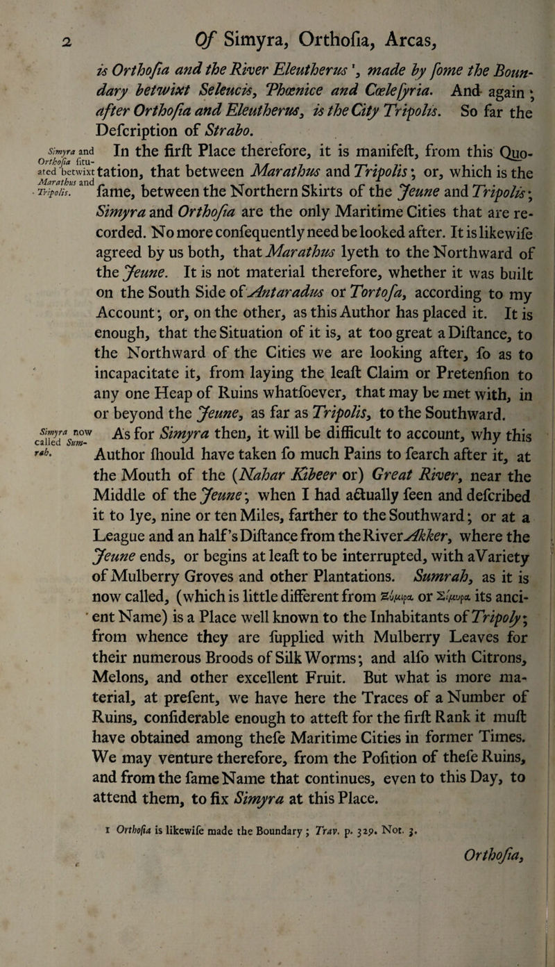 is Orthofia and the River Eleutherus *, made by fome the Boun¬ dary betwixt Seleucis, Thoenice and Coelejyria. And- again ; after Orthofia and Eleutherus, is the City Tripoli*. So far the Defcription of Strabo. Simyra and In the firft Place therefore, it is manifeft, from this Quo- ared betwixt tation, that between Marathus and Tripolis; or, which is the Tricon fame, between the Northern Skirts of the Jeune and Tripolis; Simyra and Orthofia are the only Maritime Cities that are re¬ corded. No more confequently need be looked after. Itislikewife agreed by us both, that Marathus lyeth to the Northward of the Jeune. It is not material therefore, whether it was built on the South Side oiAntaradus or Tortofa, according to my Account; or, on the other, as this Author has placed it. It is enough, that the Situation of it is, at too great aDiftance, to the Northward of the Cities we are looking after, fo as to incapacitate it, from laying the leaft Claim or Pretenfion to any one Heap of Ruins whatfoever, that may be met with, in or beyond the Jeune, as far as Tripolis, to the Southward. caiKr for Simyra then, it will be difficult to account, why this Author fhould have taken fo much Pains to fearch after it, at the Mouth of the (Nahar Kibeer or) Great River, near the Middle of the Jeune; when I had aftually feen and defcribed it to lye, nine or ten Miles, farther to the Southward; or at a League and an half’s Diftance from the River Akker, where the Jeune ends, or begins at leaft to be interrupted, with aVariety of Mulberry Groves and other Plantations. Sumrah, as it is now called, (which is little different from or 2^* its anci- ' ent Name) is a Place well known to the Inhabitants of Tripoly; from whence they are fupplied with Mulberry Leaves for their numerous Broods of Silk Worms; and alfo with Citrons, Melons, and other excellent Fruit. But what is more ma¬ terial, at prefent, we have here the Traces of a Number of Ruins, confiderable enough to atteft for the firft Rank it mult have obtained among thefe Maritime Cities in former Times. We may venture therefore, from the Pofition of thefe Ruins, and from the fame Name that continues, even to this Day, to attend them, to fix Simyra at this Place. i Orthofia is likewife made the Boundary ; Trav. p. 32p. Not. rah. c Orthofia,