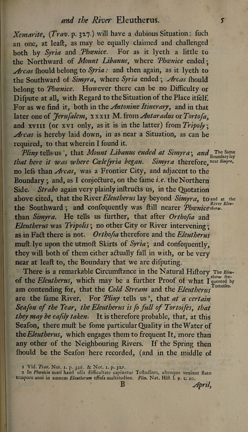 Xemaritey (Trav. p. 317.) will have a dubious Situation: fucli an one, at leaft, as may be equally claimed and challenged both by Syria and Thoenice. For as it lyeth a little to the Northward of Mount Libanus, where Thoenice ended; Areas fliould belong to Syria: and then again, as it lyeth to the Southward of Simyra, where Syria ended; Areas fhould belong to Thoenice. However there can be no Difficulty or Difpute at all, with Regard to the Situation of the Place itfelf. For as we find it, both in the Antonine Itinerary, and in that later one of Jerufalem, xxxn M. from Antaradus or Tort of a y and xviii (or xvi only, as it is in the latter) from Tripoly; Areas is hereby laid down, in as near a Situation, as can be required, to that wherein I found it. Tliny tells us ’ that Mount Eibanus ended at Simyra\ and The same / J % 7 Boundary lay that here it was where Ccelefyria began. Simyra therefore,near s,myra> no lets than Areas, was a Frontier City, and adjacent to the Boundary; and, as I conjecture, on the fame i.e. the Northern Side. Strabo again very plainly inftruCts us, in the Quotation above cited, that the River Eleutherus lay beyond Simyra, to and at the the Southward; and confequently was ft ill nearer Thoenice than Simyra. He tells us further, that after Orthofia and Eleutherus was Tripolis\ no other City or River intervening; as in Fa£t there is not. Orthofia therefore and the Eleutherus muft lye upon the utmoft Skirts of Syria; and confequently, they will both of them either adlually fall in with, or be very near at leaft to, the Boundary that we are difputing. There is a remarkable Circumftance in the Natural Hiftory The e/*«- of the Eleutherus, which may be a further Proof of what I quented by am contending for, that the Cold Stream and the Eleutherus °r °l e§ are the fame River. For Tliny tells us2, that at a certain Seafon of the Tear, the Eleutherus is fo full of Tortoifesy that they may be eafily taken. It is therefore probable, that, at this Seafon, there muft be fome particular Quality in the Water of th^.Eleutherusy which engages them to frequent It, more than any other of the Neighbouring Rivers. If the Spring then Ihould be the Seafon here recorded, (and in the middle of • r 1 Vid. Trav. Not. i. p. 326. &amp;c Not. 1. p. 327. 2 In Phccnicio mari haud ulla difRcukate capiuntuu Tcfhidincs, ultroquc veniunt ftato tempore anni in amnem Elentberum effufa multitudine. Plin. Nat. Hilt, 1. 9. q. 10. B Aoril.
