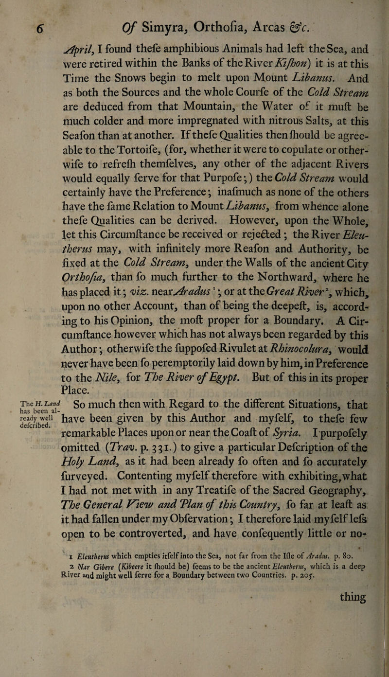 jLpril, I found thefe amphibious Animals had left the Sea, and were retired within the Banks of the River Kifhori) it is at this Time the Snows begin to melt upon Mount Libanus. And as both the Sources and the whole Courfe of the Cold Stream are deduced from that Mountain, the Water of it rauft be much colder and more impregnated with nitrous Salts, at this Seafon than at another. If thefe Qualities then fhould be agree¬ able to the Tortoife, (for, whether it were to copulate or other- wife to refrelh themfelves, any other of the adjacent Rivers would equally ferve for that Purpofe;) the Cold Stream would certainly have the Preference; inafmuch as none of the others have the fame Relation to Mount Libanus, from whence alone thefe Qualities can be derived. However, upon the Whole, let this Circumftance be received or rejected; the River Eleu- therus may, with infinitely more Reafon and Authority, be fixed at the Cold Stream, under the Walls of the ancient City Orthofia, than fo much further to the Northward, where he has placed it; viz. nenrHradus'; or at the Great River % which, upon no other Account, than of being the deepeft, is, accord¬ ing to his Opinion, the molt proper for a Boundary. A Cir¬ cumftance however which has not always been regarded by this Author j otherwife the fuppofed Rivulet at Rhinocolura, would never have been fo peremptorily laid down by him, in Preference to the Nile, for The River of Egypt. But of this in its proper Place. : j lii&amp; V El The h. Land So much then with Regard to the different Situations, that litis been <il™ ^ ^ ready well have been given by this Author and myfelf, to thefe few deferibed. ^ remarkable Places upon or near the Coaft of Syria. I purpofely omitted (Trav. p. 331.) to give a particular Defcription of the Holy Land, as it had been already fo often and fo accurately Purveyed. Contenting myfelf therefore with exhibiting,what I had not met with in any Treatife of the Sacred Geography, The General View and ‘Plan of this Country, fo far at leaft as it had fallen under my Obfervation; I therefore laid my felf lefs open to be controverted, and have confequently little or no- • 1 Eleuthem which empties itfelf into the Sea, not far from the Ifle of Aradtis. p. 80. 2 Nar Gtbere (Kibeere it fhould be) feems to be the ancient Elcutherns, which is a deep River &amp;nd might well ferve for a Boundary between two Countries, p. 2oy. thing