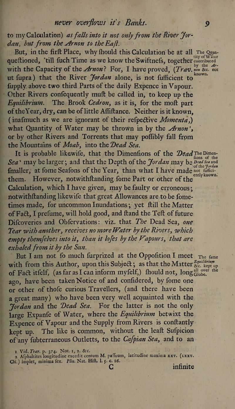 to my Calculation) as falls into it not only from the River Jor¬ dan. hut from the Arnon to the Eafl. But, in the firft Place, why fhould this Calculation be at all The Quan- queftioned, ’till fuch Time as we know the Swiftnefs, together contributed1 2 with the Capacity of the Arnon} For, I have proved, (Trav. non &amp;c. not ut fupra) that the River Jordan alone, is not fufficient to n°wn fupply above two third Parts of the daily Expence in Vapour. Other Rivers confequently muft be called in, to keep up the Equilibrium. The Brook Cedron, as it is, for the molt part of the Year, dry, can be of little Affiftance. Neither is it known, (inafmuch as we are ignorant of their refpe&amp;ive Momenta,) what Quantity of Water may be thrown in by the Arnon1* or by other Rivers and Torrents that may poflibly fall from the Mountains of Moab, into the Dead Sea. It is probable likewife, that the Dimenfions of the 2)ead7hQDimen~ Sea1 may be larger; and that the Depth of the Jordan may be ^adsea and J m r r ^ J of the Jordan fmaller, at fome Seafons of the Year, than what I have made not fuffici- them. However, notwithftanding fome Part or other of the Calculation, which I have given, may be faulty or erroneous; notwithftanding likewife that great Allowances are to be fome- times made, for uncommon Inundations; yet ftill the Matter of Fa&lt;5t, I prefume, will hold good, and ftand the Teft of future Difcoveries and Obfervations: viz. that The Dead Sea, one Tear with another, receives no more JVater by the Rivers, which empty themfelves into it, than it lofes by the Vapours, that are exhaled from it by the Sun. But I am not fo much furprized at the Oppolition I meet The fame with from this Author, upon this Subject; as that the Matter of Fad itfelf, (as far as I can inform myfelf,) fhould not, long Gi0bLer the ago, have been taken Notice of and confidered, by fome one or other of thole curious Travellers, (and there have been a great many) who have been very well acquainted with the Jordan and the T)ead Sea. For the latter is not the only large Expanfe of Water, where the Equilibrium betwixt the Expence of Vapour and the Supply from Rivers is conftantly kept up. The like is common, without the leaft Sufpicion of anv fubterraneous Outletts, to the Cafpian Sea, and to an ^ * 1 Vid. Trav. p. 374- Not. 1, 2. &amp;c. 2 Afphaltites longitudine excedit centum M. pa(TuumP latitudine maxima xxv. (lxxv. Chi.) implet, minima fex. Plin. Nat. Hift. 1. c. 16. C infinite