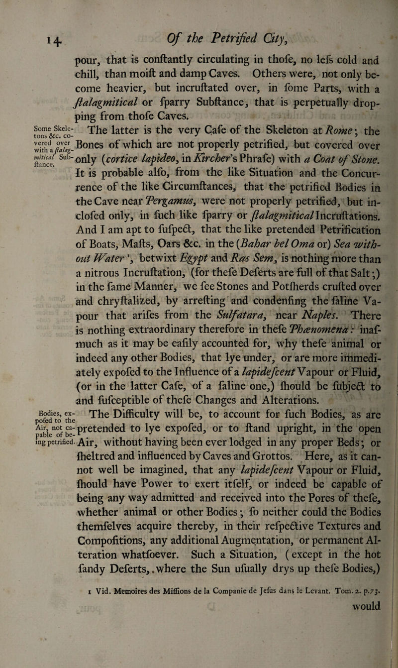 pour, that is conftantly circulating in thofe, no lefs cold and chill, than moift and damp Caves. Others were, not only be¬ come heavier, but incruftated over, in Ibme Parts, with a fialagmitical or fparry Subftance, that is perpetually drop¬ ping from thofe Caves, some skeie- The iatter is the very Cafe of the Skeleton at Rome; the wkhlplug- B°nes °f which are not properly petrified, but covered over SfiKc- Sub°nly (cortice lapideo, in Kir chefs Phrafe) with a Coat of Stone. It is probable alfo, from the like Situation and the Concur¬ rence of the like Circumftances, that the petrified Bodies in the Cave near Tergamm, were not properly petrified, but in- clofed only, in fuch like fparry or ftalagmiticallncmR&amp;iions. And I am apt to fufpefl:, that the like pretended Petrification of Boats, Malts, Oars &amp;c. in the (Bahar lei Oma or) Sea with¬ out Waterr, betwixt Egypt and Ras Sem, is nothing more than a nitrous Incruftation, (for thefe Deferts are full of that Salt;) in the fame Manner, we fee Stones and Potlherds crufted over and chryftalized, by arrefting and condenfmg the faline Va¬ pour that arifes from the Sulfatara, near Naples. There is nothing extraordinary therefore in thefe Threnomena: inaf- much as it may be ealily accounted for, why thefe animal or indeed any other Bodies, that lye under, or are more immedi¬ ately expofed to the Influence of a lapidefcentY apour or Fluid, (or in the latter Cafe, of a faline one,) Ihould be fubjeft to and fufceptible of thefe Changes and Alterations. Bodies, ex- The Difficulty will be, to account for fuch Bodies, as are Air^notca-pj-etended to lye expofed, or to Hand upright, in the open ingpetrified. Air, without having been ever lodged in any proper Beds; or Iheltred and influenced by Caves and Grottos. Here, as it can¬ not well be imagined, that any lapidefcent Vapour or Fluid, fhould have Power to exert itfelf, or indeed be capable of being any way admitted and received into the Pores of thefe, whether animal or other Bodies; fo neither could the Bodies themfelves acquire thereby, in their refpe£tive Textures and Compolitions, any additional Augmentation, or permanent Al¬ teration whatfoever. Such a Situation, (except in the hot fandy Deferts,.where the Sun ufually drys up thefe Bodies,) i Vid. Memoires des Millions de la Companie de Jefus dans le Levant. Tom. 2. p.75* would