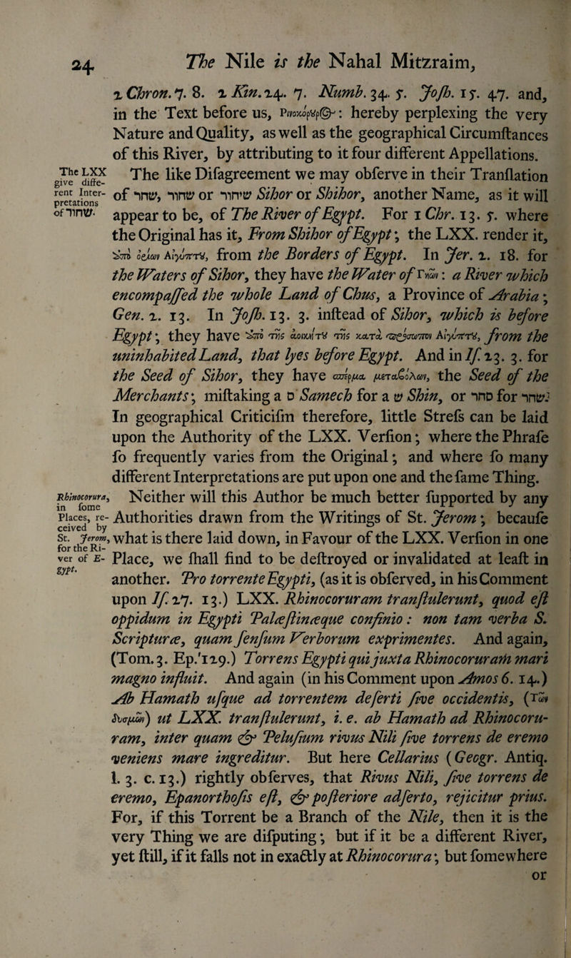 The LXX give diffe¬ rent Inter¬ pretations omrw Rblnocorura, in fome Places, re¬ ceived by St. Jerom, for the Ri¬ ver of E- zyt*- The Nile is the Nahal Miteraim, rChron. 7. 8. r Kin.r\. 7. Numb.i^, $. JoJh. iy. 47. and, in the Text before us, Ryoxo'ptfp©-’ : hereby perplexing the very Nature and Quality, as well as the geographical Circumftances of this River, by attributing to it four different Appellations. The like Difagreement we may obferve in their Tranflation of ‘Yirw or ‘nrw Sihor or Shihor, another Name, as it will appear to be, of The River of Egypt. For 1 Chr. 13. 5*. where the Original has it. From Shihor of Egypt; the LXX. render it, o’eiav KlyoTcrM, from the Borders of Egypt. In Jer. x. 18. for the Waters of Sihor, they have the Water ofT*£»: a River which encompajfed the whole Land of Chus, a Province of Arabia; Gen. x. 13. In Jofh. 13. 3. inftead of Sihor, which is before Egypt \ they have dXs oowm/tv ths x&amp;t! from the uninhabited Land, that lyes before Egypt. And in lfi^. 3. for the Seed of Sihor, they have JfUTa£l\w, the Seed of the Merchants; miftaking a v Samech for a 0 Shin, or nno for nntr.1 In geographical Criticifm therefore, little Strefs can be laid upon the Authority of the LXX. Verfion; where the Phrafe fo frequently varies from the Original; and where fo many different Interpretations are put upon one and the fame Thing. Neither will this Author be much better fupported by any Authorities drawn from the Writings of St. Jerom; becaufe what is there laid down, in Favour of the LXX. Verfion in one Place, we fhall find to be deftroyed or invalidated at leaf! in another. Pro torrente Egypt i, (as it is obferved, in his Comment upon I fin* 13-) LXX. Rhinocoruram tranftulerunt, quod eft oppidum in Egypti Talceftinceque confinio: non tarn verba S. Scripture, quam fenfum Herborum exprimentes. And again, (Tom. 3. Ep.'ixp.) Torrens Egypti quijuxta RhinocorurarH mart magno influit. And again (in his Comment upon Amos 6.14.) Ab Hamath ufque ad torrentem deferti five occidentis, (tm &lt;5W^v) ut LXX. tranftulerunt, i. e. ab Hamath ad Rhinocoru¬ ram, inter quam &amp; Pelufium rivus Nili five torrens de eremo veniens mare ingreditur. But here Cellarius (Geogr. Antiq. 1. 3. c. 13.) rightly obferves, that Rivus Nili, five torrens de eremo, Epanorthofis eft, &amp; pofteriore adferto, rejicitur prius. For, if this Torrent be a Branch of the Nile, then it is the very Thing we are difputing; but if it be a different River, yet ftill, if it falls not in exactly at Rhinocorura; but fome where or