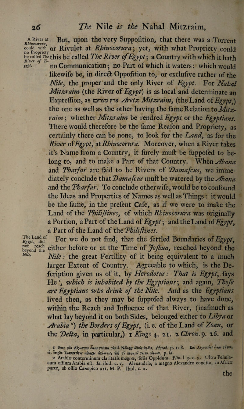 A River at But, upon the very Suppofition, that there was a Torrent Rkinocorura, 7 r J L r couldowidiy°r Rivulet at Rhmocorura\ yet, with what Propriety could yeaned The this be called The River of Egypt; a Country with which it hath no Communication; no Part of which it waters: which would likewife be, in dire£t Oppofition to, or exclufive rather of the Nile, the proper and the only River of Egypt. For Nahal Mitzraim (the River of Egypt) is as local and determinate an Expreflion, as dhvd pN Aretz Mitzraim, (the Land of EgyptP) the one as well as the other having the fame Relation to Mitz¬ raim ; whether Mitzraim be rendred Egypt or the Egyptians. There would therefore be the fame Reafon and Propriety, as certainly there can be none, to look for the Land, as for the River of Egypt, at Rhinocorur a. Moreover, when a River takes it’s Name from a Country, it furely muft be fuppofed to be¬ long to, and to make a Part of that Country. When Aiana and Tharfar are faid to be Rivers of Damafcus, we imme¬ diately conclude Xh'xX.Damafcus muft be watered by XhoAbana and the Tharfar. To conclude otherwife, would be to confound the Ideas and Properties of Names as well as Things: it would be the fame, in the prefent Cafe, as if we were to make the Land of the Thiliftines, of which Rhinocorur a was originally a Portion, aPart of the Land of Egypt; and the Land of Egypt, a Part of the Land of the Thiliftines. Egyv For we d° not find, that the fettled Boundaries of Egypt, beyondethe either before or at the Time of Jofhua, reached beyond the Nl/e' Nile: the great Fertility of it being equivalent to a much larger Extent of Country. Agreeable to which, is the De- feription given us of it, by Herodotus: That is Egypt, fays He l, which is inhabited by the Egyptians; and again, Thofe are Egyptians who drink of the Nile. And as the Egyptians lived then, as they may be fuppofed always to have done, within the Reach and Influence of that River, (inafmuch as what lay beyond it on both Sides, belonged either to Libya or Arabia *) the Borders of Egypt, (i. e. of the Land of Zoan, or the Delta, in particular,) i Kings 4.. 21. iChron.9. 26. and I 0«o? &lt;pas K’ryjmov mm 7MJ7tfv 7»v o frfacbv apfit, Herod, p. Io8. Kaw mm 7arttf, °i&gt; ’EMfpcutwYHS 7ihhtQjr eixiomr* tS min* Tnyoutn. p. id. 2. Arabiae conterminum claritatis magns, folis Oppidum. Plin. 1. y. c. 9. Ultra Peluiia- cum oftium Arabia eft. Id. ibid. c. v. Alexandria^ a magno Alexandro condita, in Africa parte, ab oftio Canopico xii. M. P. Ibid. c. x. the