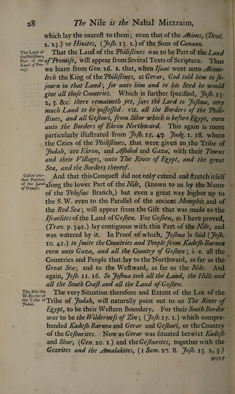 which lay the neareft to them; even that of the Avims, {Dent, r. 13.) or Hivites, {Jofb. 13.x.) of the Sons of Canaan. The Land of That the Land of the Thili(lines was to be Part of the Land x\\tP hilt fines, . r *n C r 1 Part of theofTromiJe, will appear from feveral Texts of Scripture. Thus La«d of Fro ^ iearn from Qgn. i6. i. that, when Ifaac went unto Abime- lech the King of the Thili (lines, at Gerar, God told him to fo- journ in that Land-, for unto him and to his Seed he would give all thofe Countries. Which is further fpecified, Jofh. 13- x, 3. &amp;c. there remaineth yet, fays the Lord to Jofhua, very much Land to he poffeffed: viz. all the Borders of the Thili- flines, and all Gefhuri, from Sihor which is before Egypt, even unto the Borders of Ekron Northward. This again is more particularly illuftrated from Jofh. iy. 47. Judg. 1. 18. where the Cities of the Thiliflines, that were given to the Tribe of Judah, are Ekron, and AJhdod and Gaza, with their Towns and their Villages, unto The River of Egypt, and the great Sea, and the Borders thereof. thefpoSon And that thisConqueft did not only extend and ftretch itfelf °f the walong the lower Part of the Nile, (known to us by the Name of Promije. o v J of the Telufiac Branch*) but even a great way higher up to the S. W. even to the Parallel of the ancient Memphis and of the Red Sea \ will appear from the Gift that was made to the Israelites of the Land of Go [ben. For Gojhen* as I have proved* (Trav. p. 34-1.) lay contiguous with this Part of the Nile, and was watered by it. In Proof of which* Jofma is faid {Jofh. 10. 4-1.) to fmite the Countries and Teople from KadefbBarnea even unto Gaza* and all the Country of Gofben \ i. e. all the Countries and People that lay to the Northward* as far as the Great Sea\ and to the Weftward* as far as the Nile. .And again* Jofb. n. id. So Jofhua took all the Land, the Hills and all the South Co aft and all the Land of Gofen. w B^defof The very Situation therefore and Extent of the Lot of the ju?ahlhQ ofTribe of Judah, will naturally point out to us The River of Egypt, to be their Weftern Boundary. For their South Border was to be the Wilderneyfs of Zin\ {Jofb.i$. i.) which compre¬ hended Kadeflo Barnea and Gerar mA Gefjuri, or the Country of the Gefhurites. Now as Gerar was lituated betwixt Radefb and Shur, {Gen.ro. i.) and theGefwrites, together with the Gezrites and the j4malakites, (i Sam. 17. 8. Jofh. 13. r, 3.) were