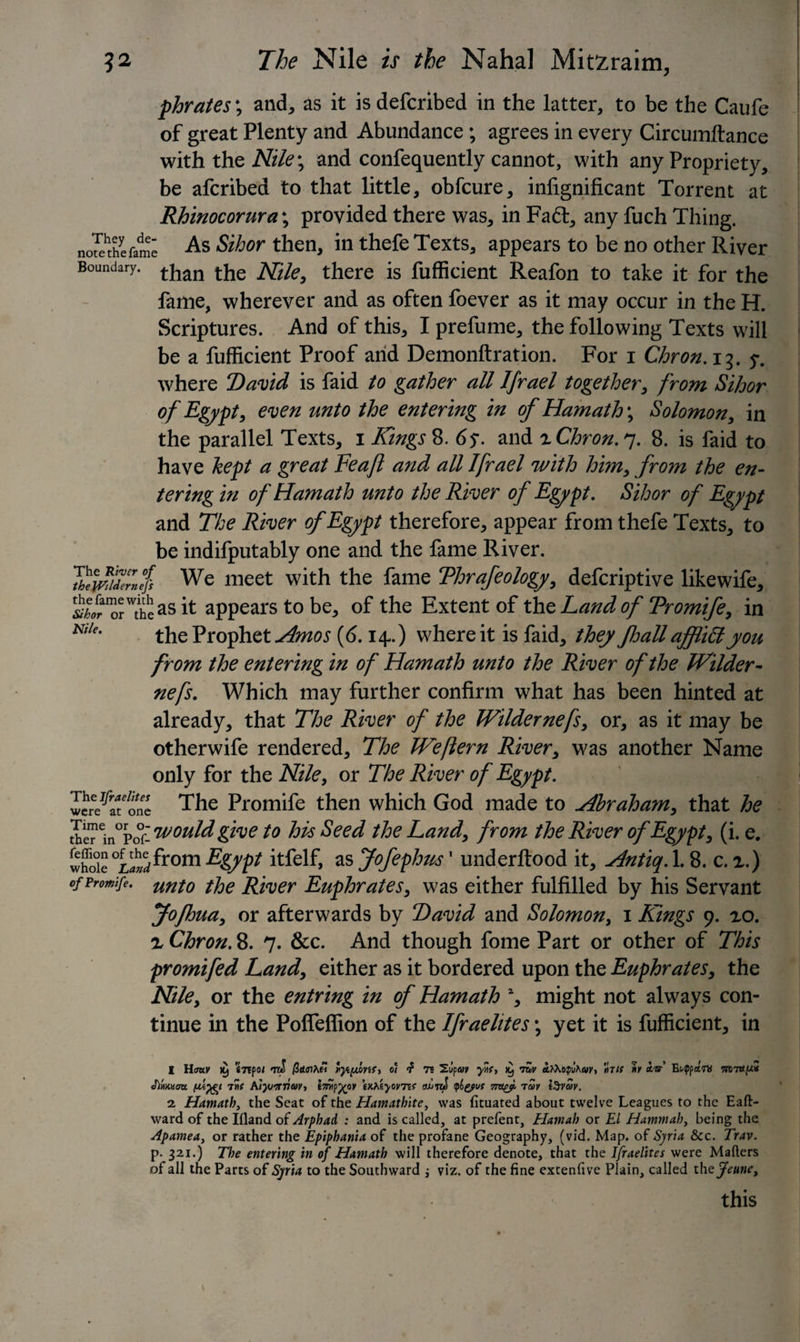 j phrates', and, as it is defcribed in the latter, to be the Caufe of great Plenty and Abundance ; agrees in every Circumftance with the Nile; and confequently cannot, with any Propriety, be afcribed to that little, obfcure, inhgnificant Torrent at Rhinocorura\ provided there was, in Fadt, any fuch Thing. note^thefame As Sihor then, in thefe Texts, appears to be no other River Boundary. tjian Nile, there is fufficient Reafon to take it for the fame, wherever and as often foever as it may occur in the H. Scriptures. And of this, I prefume, the following Texts will be a fufficient Proof and Demonftration. For i Chron. 13. y. where David is faid to gather all Ifrael together, from Sihor of Egypt, even unto the entering in of Hamath; Solomon, in the parallel Texts, 1 Kings 8. 6y. and 2 Chron. 7. 8. is faid to have kept a great Feafl and all Ifrael with him, from the en¬ tering in of Hamath unto the River of Egypt. Sihor of Egypt and The River of Egypt therefore, appear from thefe Texts, to be indifputably one and the fame River. Thlwidelnefs We meet with the fame Thrafeology, defcriptive likewife, “^asit appears to be, of the Extent of thz Land of Tromife, in Ktle' the Prophet Amos {6.14-.) where it is faid, they fhall afflittyou from the entering in of Hamath unto the River of the Wilder- nefs. Which may further confirm what has been hinted at already, that The River of the Wilder nefs, or, as it may be otherwife rendered. The Weflern River, was another Name only for the Nile, or The River of Egypt. wcre^afonc The Promife then which God made to Abraham, that he tIeTein0po0r- would give to his Seed the Land, from the River of Egypt, (i. e. whole°w^rom E&amp;Spt itfelf, as Jofephus1 underftood it, Antiq. 1.8. c. 2.) of promife. unf0 ffa Wiver Euphrates, was either fulfilled by his Servant Jofhua, or afterwards by David and Solomon, 1 Kings 9. 20. 2 Chron. 8. 7. &amp;c. And though fome Part or other of This promifed Land, either as it bordered upon the Euphrates, the Nile, or the entring in of Hamath % might not always con¬ tinue in the PofTeffion of the Ifraelites; yet it is fufficient, in 1 Hmv imp01 ttS t&lt;yi[ju&gt;Ysr, 0/ f rs Supav yvf&gt; &gt;9 iZv afoophay, fait »? a.'u EMppctm miapt# Mmm 7»e Kiyjirnw-t imp%ov e/.?ayovns ouIt&amp;J yo&amp;ut iav 2 Hamath, the Seat of the Hamathite, was fituated about twelve Leagues to the Eaft- ward of the Illand of Arphad : and is called, at prefent, Hamah or El Hammah, being the Apamea, or rather the Epiphania of the profane Geography, (vid. Map. of Syria See. Trav. p- 321.) The entering in of Hamath will therefore denote, that the Ifraelites were Maflers of all the Parts of Syria to the Southward ; viz. of the fine extenfive Plain, called th ejeune, this