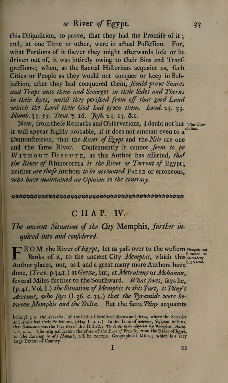 this Difquilition, to prove, that they had the Promife of it; and, at one Time or other, were in actual Polfeflion. For, what Portions of it foever they might afterwards lofe or be driven out of, it was intirely owing to their Sins and Tranf greffions; when, as the Sacred Hiftorians acquaint us, fuch Cities or People as they would not conquer or keep in Sub¬ jection, after they had conquered them, Jhould prove Snares and Traps unto them and Scourges in their Sides and Thorns in their Eyes, untill they perifbed from off that good Land which the Lord their God had given them. Exod. xg. 33. Numb. 33. s?- Deut.«j. 16. JoJh. X3. 13. &amp;c. Now, from thefe Remarks and Obfervations, I doubt not but TheCon- it will appear highly probable, if it does not amount even to adufl0IV Demonftration, that the River of Egypt and the Nile are one and the fame River. Confequently it cannot feem to be Without Dispute, as this Author has aflerted, that the River of Rhinocorura is the River or Torrent of Egypt; neither are thofe Authors to be accounted False or erroneous, who have maintained an Opinion to the contrary. CHAP. IV. The ancient Situation of the City Memphis, further in¬ quired into and confidered. FROM the River of Egypt, let us pafs over to the weftern^^/Vnot Banks of it, to the ancient City Memphis, which this Metrabeny Author places, not, as I and a great many more Authors havebutG&lt;?^‘ done, (Trav. p.34,1.) at Geeza,but, ztMetraheny or Mohanan, feveral Miles further to the Southward. What fixes, fays he, (p. 4-j. Vol. I.) the Situation of Memphis to this Tart, is Pliny s .Account, who fays (1. 36. c. ix.) that the Pyramids were be¬ tween Memphis and the Delta. But the fame Pliny acquaints belonging to the Arvadite ; of the Cities likewife of Simyra and Areas, where the Xemaritc and Arkite had their Poffeffions, (Map. I. p. i.) In the Time of Solomon, Jofephus tells us, that Banacates was the Vice-Roy of this Diltrid; Tir A Bava^eivif. Antiq. 1, 8. c. 2. The original Extent therefore of the Land of Promife, from the River of Egypt, to (the Entering in of) Hamath, will be cccclx. Geographical Miles j which is a very large Extent of Country. I us