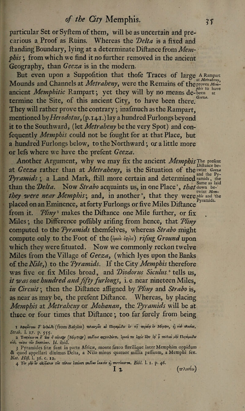 particular Set or Syftem of them, will be as uncertain and pre- carious a Proof as Ruins. Whereas the Delta is a fixed and Handing Boundary, lying at a determinate Diftance from Mem¬ phis ; from which we find it no further removed in the ancient Geography, than Geeza is in the modern. But even upon a Suppofition that thofe Traces of large a Rampart Mounds and Channels at Metraheny, were the Remains of thepro^S’ ancient Memphitic Rampart; yet they will by no means de-btcV0 at'e termine the Site, of this ancient City, to have been there. They will rather prove the contrary; inafmuch as the Rampart, mentioned by Herodotus, (p. 141.) lay a hundred Furlongs beyond it to the Southward, (let Metraheny be the very Spot) and con- fequently Memphis could not be fought for at that Place, but a hundred Furlongs below, to the Northward; or a little more or lefs where we have the prefent Geeza. ' Another Argument, why we may fix the ancient MemphisThe prefent at Geeza rather than at Metraheny, is the Situation of the twixt Geeza an(j tlic Py- Pyramids ; a Land Mark, ftill more certain and determined ramids, the than the Delta. Now Strabo acquaints us, in one Place1, that down be-' 7 ~h /t 7 • , 1,11 twixt Mem- they were near Memphis*, and, m another , that they werepfa and the placed on an Eminence, at forty Furlongs or five Miles Diftance from it. Pliny3 makes the Diftance one Mile further, or fix Miles; the Difference poflibly arifing from hence, that Pliny computed to the Pyramids themfelves, whereas Strabo might compute only to the Foot of the (op&amp;A typus) rifing Ground upon which they were fituated. Now we commonly reckon twelve Miles from the Village of Geeza, (which lyes upon the Banks of the Nile,) to the Pyramids. If the City Memphis therefore was five or fix Miles broad, and Diodorus Siculus4 tells us, it was one hundred and fifty furlongs, i. e. near nineteen Miles, in Circuit; then the Diftance affigned by Pliny and Strabo is, as near as may be, the prefent Diftance. Whereas, by placing Memphis at Metraheny or Mohanan, the Pyramids will be at three or four times that Diftance; too far furely from being 4 s 1 htpoqav7Vi S' iv$u&lt;h (from Babylon) vi^cwyaf cu rTops^A? iv t* mpoeicc \y e!ei Tfrmor. Strab. 1. 17- p- 2 T«?*kok7ii S' ^ 7(MsaJW 77j 77? opjo? 0by Ip » [$&gt; UufdfXiSif -nlpoi 7tov (Zctmteav. Id. ibid. 3 Pyramides litae funt in parte Africae, monte faxco fterilique inter Memphim oppidum &amp; quod appellari diximus Delta, a Nilo minus quatuor millia pafliium, a Mempbi lex. Nat. Hift. 1. 7,6. c. 12. 4 Toy *v &lt;zjC.£uhoy t*s Trotao? hnUtn so.Slay huziy &gt;y myrrmoym. Blbl. 1. I. p. 4C. I X (ttrAvioiov)