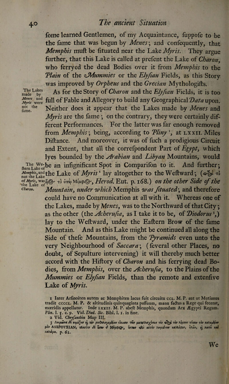 +° The Lakes made by The ancient Situation fome learned Gentlemen, of my Acquaintance, fuppofe to be the fame that was begun by Menes; and confequently, that Memphis muft be lituated near the Lake Myris. They argue further, that this Lake is called at prefent the Lake of Charon, who ferryed the dead Bodies over it from Memphis to the Tlain of the ^Mummies or the Elyfian Fields, as this Story was improved by Orpheus and the Grecian Mythologifts. As for the Story of Charon and the Elyfian Fields, it is too My™ were full of Fable and Allegory to build any Geographical Data upon. rame.thc Neither does it appear that the Lakes made by Menes and Myris are the fame ; on the contrary, they were certainly dif¬ ferent Performances. For the latter was far enough removed from Memphis \ being, according to Tliny *, at lxxii. Miles Diftance. And moreover, it was of fuch a prodigious Circuit and Extent, that all the correfpondent Part of Egypt, which lyes bounded by the Arabian and Libyan Mountains, would aemLaklofte an infignificant Spot in Comparifon to it. And further; n^heVLaankdethe Lake of My ns2 lay altogether to the Weft ward; (/©^ rl was/p©-' ^pM i/upigp, Herod. Eut. p. i&lt;58.) on the other Side of the Mountain, under which Memphis was fituated\ and therefore could have no Communication at all with it. Whereas one of the Lakes, made by Menes, was to the Northward of that City; as the other (the Acherufia, as I take it to be, of Diodorus3,) lay to the Weftward, under the Eaftern Brow of the fame Mountain. And as this Lake might be continued all along the Side of thefe Mountains, from the Tyramids even unto the very Neighbourhood of Sac car a; (feveral other Places, no doubt, of Sepulture intervening) it will thereby much better accord with the Hiftory of Charon and his ferrying dead Bo¬ dies, from Memphis, over the Acherufia, to the Plains of the Mummies or Elyfian Fields, than the remote and extenfive Lake of Myris. 1 Inter Arfinoiten autem ac Memphiten lacus fuit circuitu ccl. M. P. aut ut Mutianus tradit ccccl. M. P. &amp; altitudinis quinquaginta pafluum, manu fa&amp;us a Rege qui fecerar, mceridis appellatur. Inde lxxii. M. P. abed Memphis, quondam Arx iEgypti Regum. Flirt. 1. y. c. 9. Vid. Diod. Sic. Bibl. 1. 1. in fine. 2 Vid. Chryfanthin Map III. 3 Ati/wra A io(ju£hv k) thy ommY tZy nv tmv 7071W 7»v xetto/u&amp;Mr t*iv AXEPOTSIAN, ytoicrioy Ji 5m f oytuv omh KhucSyw Ihwy, ry xeu rutA/dpt. p. Charon. We