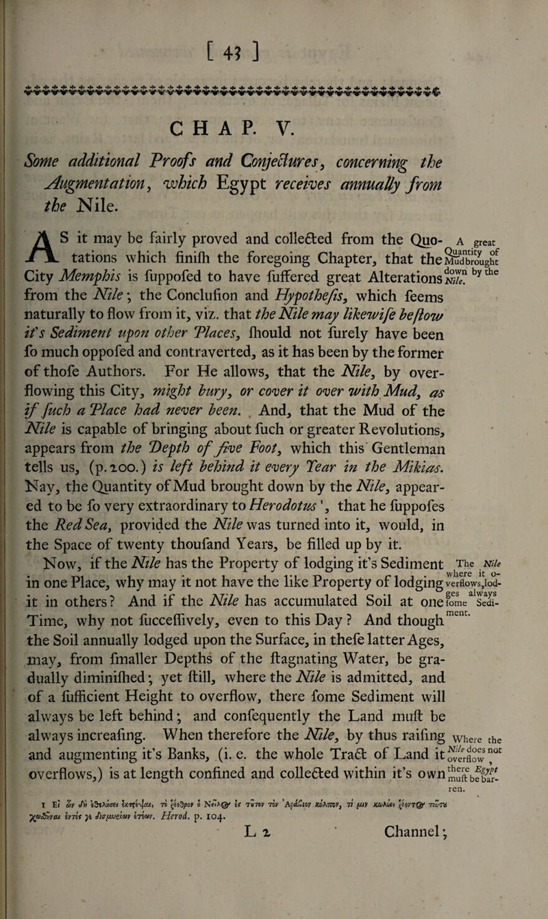 Some additional Proofs and Conjectures, concerning the Augmentation, which Egypt receives annually from the Nile. AS it may be fairly proved and colle&amp;ed from the Quo- a great tations which finilh the foregoing Chapter, that the^Slight : City Memphis is fuppofed to have fuffered great Alterations*^? bythe from the Nile; the Conclusion and Hypothecs, which feems naturally to flow from it, viz. that the Nile may likewife be (low its Sediment upon other Places, fhould not furely have been fo much oppofed and contraverted, as it has been by the former of thofe Authors. For He allows, that the Nile, by over¬ flowing this City, might bury, or cover it over with Mud, as if fuch a Place had never been. And, that the Mud of the Nile is capable of bringing about fuch or greater Revolutions, appears from the Pepth of five Foot, which this Gentleman tells us, (p.ioo.) is left behind it every Tear in the Mikias. Nay, the Quantity of Mud brought down by the Nile, appear¬ ed to be fo very extraordinary to Herodotus ', that he fuppofes the Red Sea, provided the Nile was turned into it, would, in the Space of twenty thoufand Years, be filled up by it. Now, if the Nile has the Property of lodging it’s Sediment The Nile in one Place, why may it not have the like Property of lodging verflows,lod- it in others? And if the Nile has accumulated Soil at one ome Sedi- Time, why not fucceflively, even to this Day? And thoughmciK* the Soil annually lodged upon the Surface, in thefe latter Ages, may, from fmaller Depths of the ftagnating Water, be gra¬ dually diminilhed; yet flill, where the Nile is admitted, and of a fufficient Height to overflow, there fome Sediment will always be left behind; and confequently the Land muft be always increafing. When therefore the Nile, by thus railing wheie the and augmenting it’s Banks, (i. e. the whole Tra£t of Land it QC overflows,) is at length confined and collected within it’s own^e5f^ ren. I E&lt; Sy eAJ e9tMan exrto j&gt;ov o Niha@j If 7*7iv tov ’Afa.£uv kjoKmv} v [uv mhlu g?ovtQ? roZn /uo&amp;vcu irrlt }i cDatweiav Irvav. Herod, p. 104.