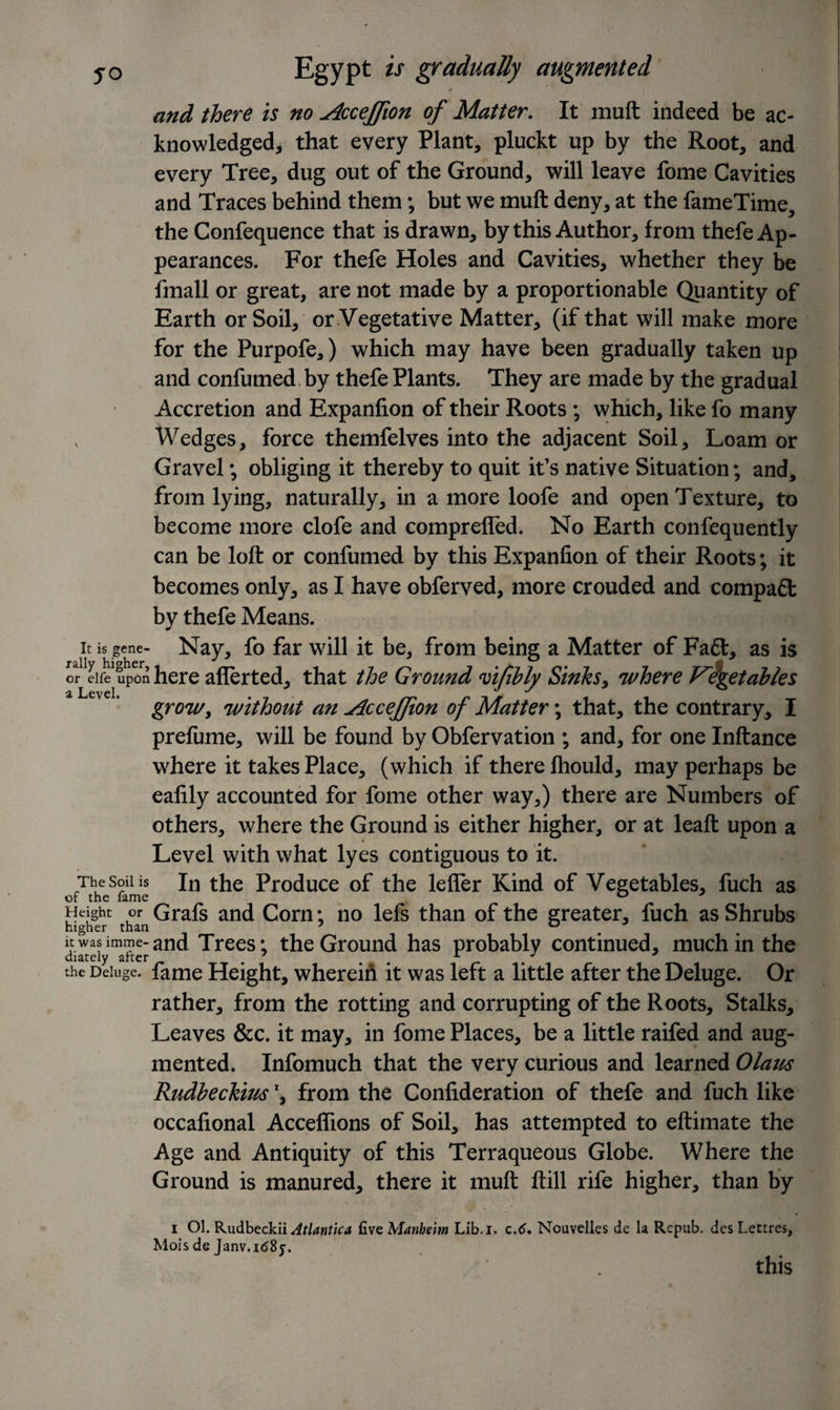 and there is no Acceffion of Matter. It muft indeed be ac¬ knowledged,, that every Plant, pluckt up by the Root, and every Tree, dug out of the Ground, will leave fome Cavities and Traces behind them; but we muft deny, at the fameTime, the Confequence that is drawn, by this Author, from thefe Ap¬ pearances. For thefe Holes and Cavities, whether they be fmall or great, are not made by a proportionable Quantity of Earth or Soil, or Vegetative Matter, (if that will make more for the Purpofe,) which may have been gradually taken up and confumed by thefe Plants. They are made by the gradual Accretion and Expanfion of their Roots ; which, like fo many Wedges, force themfelves into the adjacent Soil, Loam or Gravel; obliging it thereby to quit it’s native Situation; and, from lying, naturally, in a more loofe and open Texture, to become more clofe and comprefled. No Earth confequently can be loft or confumed by this Expanfion of their Roots; it becomes only, as I have obferved, more crouded and compact by thefe Means. it is gene- Nay, fo far will it be, from being a Matter of Fa£l, as is or elfe upon here after ted, that the Ground fifthly Sinks, where V'^getables grow, without an AcceJJion of Matter; that, the contrary, I prefume, will be found by Obfervation ; and, for one Inftance where it takes Place, (which if there fhould, may perhaps be eafily accounted for fome other way,) there are Numbers of others, where the Ground is either higher, or at leaft upon a Level with what lyes contiguous to it. The soil is jn the Produce of the lefler Kind of Vegetables, fuch as Height or Grafs and Corn; no lefs than of the greater, fuch as Shrubs higher than 7 0 itwasimme-and Trees; the Ground has probably continued, much in the diately after 7 . A r . the Deluge. fame Height, wherein it was left a little after the Deluge. Or rather, from the rotting and corrupting of the Roots, Stalks, Leaves &amp;c. it may, in fome Places, be a little raifed and aug¬ mented. Infomuch that the very curious and learned Olaus Rudbeckius \ from the Confideration of thefe and fuch like occafional Acceffions of Soil, has attempted to eftimate the Age and Antiquity of this Terraqueous Globe. Where the Ground is manured, there it muft ftill rife higher, than by i Ol. Rudbeckii Atlantic* five Manheim Lib.i. c.6. Nouvelles dc la Repub. des Lectres, Mois de Janv.1(585-. this