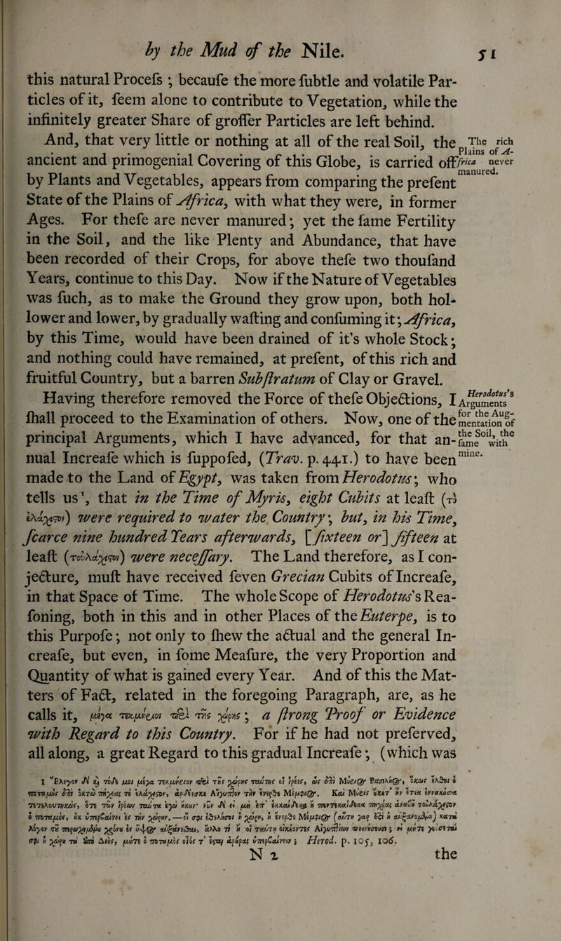 this natural Procefs ; becaufe the more fubtle and volatile Par¬ ticles of it, feem alone to contribute to Vegetation, while the infinitely greater Share of grofler Particles are left behind. And, that very little or nothing at all of the real Soil, the The rich ancient and primogenial Covering of this Globe, is carried off/™* re“ever by Plants and Vegetables, appears from comparing the prefent State of the Plains of Africa, with what they were, in former Ages. For thefe are never manured; yet the fame Fertility in the Soil, and the like Plenty and Abundance, that have been recorded of their Crops, for above thefe two thoufand Years, continue to this Day. Now if the Nature of Vegetables was fuch, as to make the Ground they grow upon, both hol¬ lo wer and lower, by gradually wafting and confuming it \ Africa, by this Time, would have been drained of it’s whole Stock; and nothing could have remained, at prefent, of this rich and fruitful Country, but a barren Subfiratum of Clay or Gravel. Having therefore removed the Force of thefe Objections, iAr^umints 3 Ihall proceed to the Examination of others. Now, one of the dentition of principal Arguments, which I have advanced, for that an-fame01withe nual Increafe which is fuppofed, (Trav. p.441.) to have beenmme* made to the Land of Egypt, was taken from Herodotm\ who tells us1, that in the Time of Myris, eight Cubits at leaft (to Iao^dv) were required to water the Country; but, in his Time, fcarce nine hundred Tears afterwards, \^fixteen or] fifteen at leaft (mAc^v) were necejfary. The Land therefore, as I con¬ jecture, muft have received feven Grecian Cubits of Increafe, in that Space of Time. The whole Scope of Herodotus sRea- foning, both in this and in other Places of the Euterpe, is to this Purpofe; not only to fhew the aCtual and the general In¬ creafe, but even, in fome Meafure, the very Proportion and Quantity of what is gained every Year. And of this the Mat¬ ters of FaCt, related in the foregoing Paragraph, are, as he calls it, w* m.jjuitioi TYii fits; a ftrong Proof or Evidence with Regard to this Country. For if he had not preferved, all along, a great Regard to this gradual Increafe; ( which was I H it} fohi /wot ydyt. rwfjwetw tm f j^ypM? nwvif of fpssf* cSf Mu’et®' ox&amp;f t\$vt a •mruiMf oxta mytex, to rtpAWfce A'iyj-fjoy tm? Miyp&lt;Qf. Kau Miie« xtef My 6ts« evycuocnct mTiKoAJTmuef-, ote tSk tpzcvy 7Q/iT« tju MXay* vZv Ji ri yvi W iMauAig. » 7nvTtK.ajJtM &lt;iya=ii 7ovAdyisoy 0 m-ntyof, ax u7np€euvei \t nv %oo%m.—« ffQi iSi^eot « jyygM,  *yr‘MeyptQf (oZth ££i a ou.|ayo^iiJ x«7» hoycv fe 77Sfp^ova if ctM.o 77 » of tojjTh olxAovnt Atyffl/ay j m yyTf 7tu cfy » 7u Stb Atof, ySm 0 wruyof ot'os f t&lt;pxj v7npCauY&amp;y j Herod. p. iojj 106. N z the