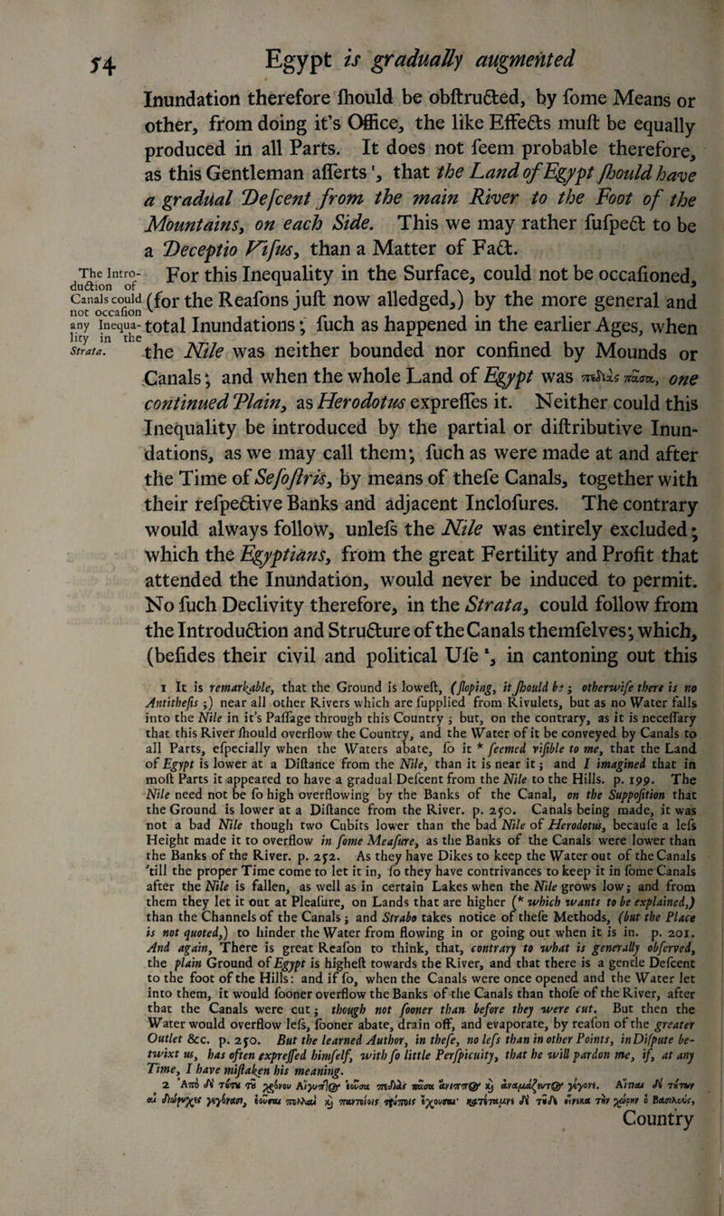 *4 Strata. Egypt is gradually augmented Inundation therefore fhould be obftru&amp;ed, by fome Means or other, from doing it’s (Mice, the like Effects mult be equally produced in all Parts. It does not feem probable therefore, as this Gentleman aflerts', that the Land of Egypt Jhould have a gradual “Defcent from the main River to the Foot of the Mountains, on each Side. This we may rather fufpedt to be a Deceptio Fifus, than a Matter of Fad. The intro- For this Inequality in the Surface, could not be occafioned dudtion of *n 3 nc^occafion C^or the Regions juft now alleaged*) by the more general and any Inequa- total Inundations; fuch as happened in the earlier Ages, when the Nile was neither bounded nor confined by Mounds or Canals; and when the whole Land of Egypt was TnSixs one continued Tlain* as Herodotus exprefles it. Neither could this Inequality be introduced by the partial or diftributiye Inun¬ dations, as we may call them; fuch as were made at and after the Time of Sefoftris, by means of thefe Canals* together with their refpeftiye Banks and adjacent Inclofures. The contrary would always follow* unlefs the Nile was entirely excluded; which the Egyptians, from the great Fertility and Profit that attended the Inundation* would never be induced to permit. No fuch Declivity therefore* in the Strata* could follow from the Introduction and Structure of the Canals themfelves; which* (befides their civil and political Ule l* in cantoning out this 1 It is remarkable, that the Ground is loweft, (Jloping, it Jhould be, otherwife there is no Antithefis ;) near all other Rivers which are jfupplied from Rivulets, but as no Water falls into the Nile in it’s Paffage through this Country ; but, on the contrary, as it is neceflary that this River fhould overflow the Country, and the Water of it be conveyed by Canals to all Parts, efpecially when the Waters abate, fo it * feemed vifible to me, that the Land of Egypt is lower at a Diftance from the Nile, than it is near it; and I imagined that in molt Parts it appeared to have a gradual Defcent from the Nile to the Hills, p. 199. The Nile need not be fo high overflowing by the Banks of the Canal, on the Suppofition that the Ground is lower at a Diftance from the River, p. 2jo. Canals being made, it was not a bad Nile though two Cubits lower than the bad Nile of Herodotus, becaufe a lefs Height made it to overflow in fome Meafure, as the Banks of the Canals were lower than the Banks of the River, p. 2J2. As they have Dikes to keep the Water out of the Canals 'till the proper Time come to let it in, fo they have contrivances to keep it in fome Canals after the Nile is fallen, as well as in certain Lakes when the Nile grows low; and from them they let it out at Pleafure, on Lands that are higher (* which wants to be explained,) than the Channels of the Canals ; and Strabo takes notice of thefe Methods, (but the Place is not quoted,) to hinder the Water from flowing in or going out when it is in. p. 201. And again, There is great Realon to think, that, contrary to what is generally obferved, the plain Ground of Egypt is higheft towards the River, and that there is a gentle Defcent to the foot of the Hills: and if fo, when the Canals were once opened and the Water let into them, it would fooner overflow the Banks of the Canals than thofe of the River, after that the Canals were cut; though not fooner than before they were cut. But then the Water would overflow lefs, fooner abate, drain off, and evaporate, by reafon of the greater Outlet &amp;c. p. 2jo. But the learned Author, in thefe, no lefs than in other Points, inDifpute be¬ twixt us, has often exprejfed bimfelf, with fo little Perfpicuity, that he will pardon me, if, at any Time, I have miftaken his meaning. 2 Aot e/V tvt* pgpvw ffiyuttiop to Zoo. nS.au a.vitrn&amp; 19 uvAyafivrQe ylyon. A'heu Si 7«7vy eu ytyiyaat, toZnu &gt;9 TnvmUis 7fv7MS t%punu' ng.7i7u.y-Yt Ji 7*A ftywct 7nv yapw 0 BcteiKcrif, Country