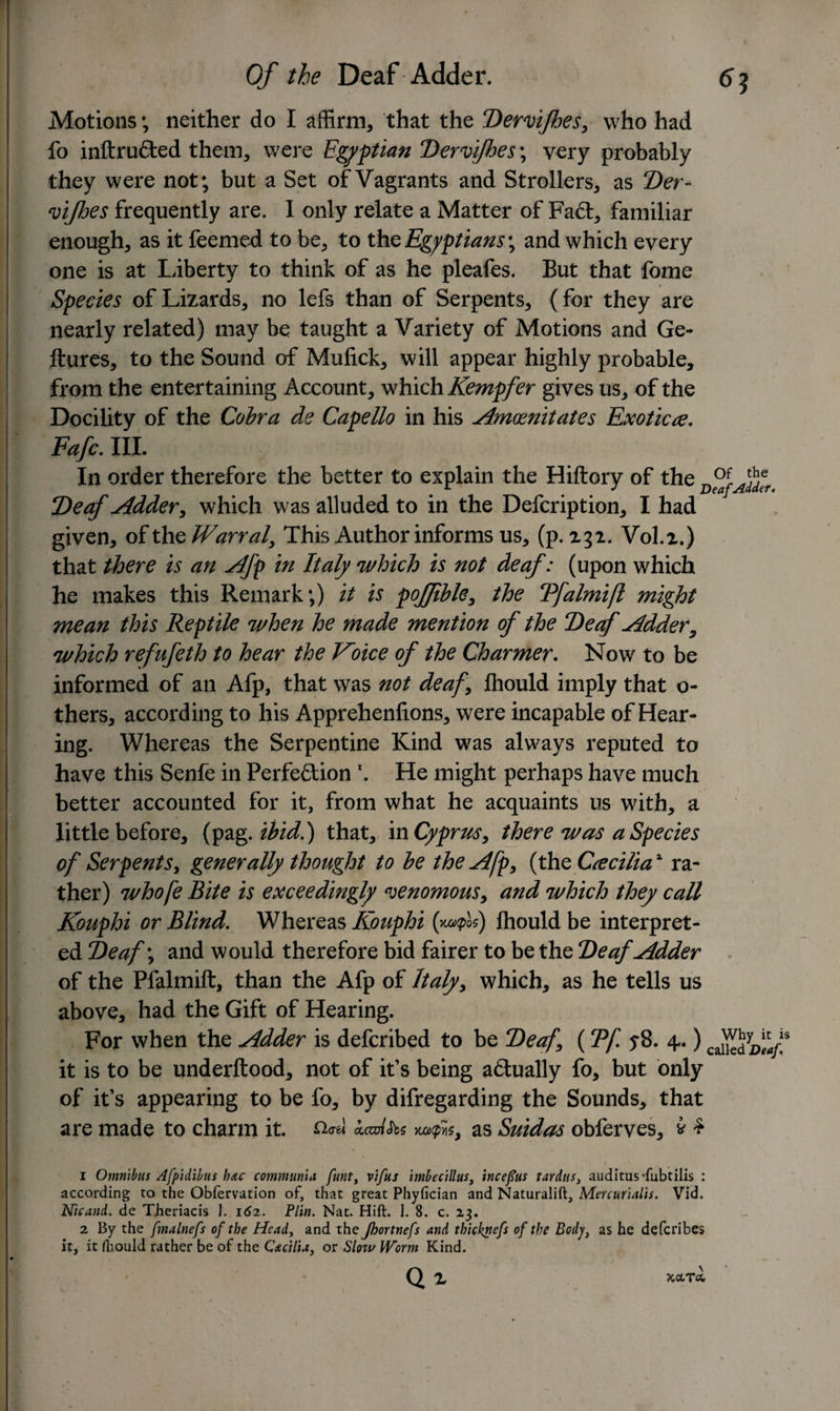 6? Of the Deaf Adder. Motions; neither do I affirm, that the Dervifhes, who had fo inftru&amp;ed them, were Egyptian Dervifhes; very probably they were not; but a Set of Vagrants and Strollers, as Der- vifhes frequently are. I only relate a Matter of Fa&amp;, familiar enough, as it feemed to be, to thq Egyptians4, and which every one is at Liberty to think of as he pleafes. But that fome Species of Lizards, no lefs than of Serpents, (for they are nearly related) may be taught a Variety of Motions and Ge- ftures, to the Sound of Mulick, will appear highly probable, from the entertaining Account, which Kempfer gives us, of the Docility of the Cobra de Capello in his Amoenitates Exotica, Fafc, III. In order therefore the better to explain the Hiftory of the Deaf Adder, which was alluded to in the Defcription, I had given, of the Warral, This Author informs us, (p. 232. V0I.2.) that there is an Afp in Italy 'which is not deaf: (upon which he makes this Remark;) it is poffible, the Tfalmifl might mean this Reptile when he made mention of the Deaf Adder, which refufeth to hear the Voice of the Charmer, Now to be informed of an Afp, that was not deaf Ihould imply that o- thers, according to his Apprehenfions, were incapable of Hear¬ ing. Whereas the Serpentine Kind was always reputed to have this Senfe in Perfection \ He might perhaps have much better accounted for it, from what he acquaints us with, a little before, (pag .ibid.') that, in Cyprus, there was a Species of Serpents, generally thought to be the Afp, (the Ca ciliax ra¬ ther) whofe Bite is exceedingly venomous, and which they call Kouphi or Blind. Whereas Kouphi (ycaxpli) Ihould be interpret¬ ed Deaf; and would therefore bid fairer to be the Deaf Adder of the Pfalmift, than the Afp of Italy, which, as he tells us above, had the Gift of Hearing. For when the Adder is defcribed to be Deaf, (Tf 5*8. 4.) it is to be underftood, not of it’s being actually fo, but only of it’s appearing to be fo, by difregarding the Sounds, that are made to charm it. kamhs uxfts, as Suidas obferves, * $ 1 Omnibus Afpidibus hac communia funt, vifus imbecillus, incefus tardus, auditusdubtilis : according to the Obfervation of, that great Phyfician and Naturalift, Mercurialis. Vid. Nicand. de TJieriacis ]. 162. Plin. Nat. Hift. 1. 8. c. 23. 2 By the fmalnefs of the Head, and the Jhortnefs and thicknefs of the Body, as he defcribes it, it fliould rather be of the Cacilia, or Sloiv Worm Kind. Qi