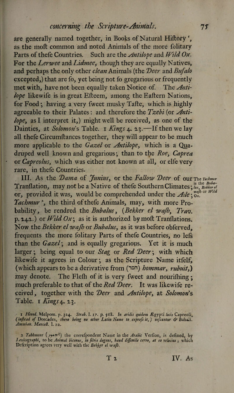 are generally named together, in Books of Natural Hiftory f, as the rnofl: common and noted Animals of the more folitary Parts of thefe Countries. Such are the Antilope and Wild Ox. For the Lern/ee and Lidmee, though they are equally Natives, and perhaps the only other clean Animals (the Deer and Bufalo excepted,) that are fo, yet being not fo gregarious or frequently met with, have not been equally taken Notice of. The Anti- lope likewife is in great Efteem, among the Eaftern Nations, for Food; having a very fweet musky Tafte, which is highly agreeable to their Palates: and therefore the Tzebi (or Anti- lope, as I interpret it,) might well be received, as one of the Dainties, at Solomons Table. 1 Kings 4. xg.—If then we lay all thefe Circumftances together, they will appear to be much more applicable to the Gazel or Antilope, which is a Qua¬ druped well known and gregarious; than to the Roe, Caprea or Capreolus, which was either not known at all, or elfe very rare, in thefe Countries. III. As the Dama of lunius, or the Fallon/ Deer of ourTher^/W Tranflation, may not be a Native of thefe Southern Climates; lus, Bekkerel or, provided it was, would be comprehended under the Aile; of. °r md Tachmur 2, the third of thefe Animals, may, with more Pro¬ bability, be rendred the Bubalus, (Bekker el wajh, Trav. p. 141.) or Wild Ox\ as it is authorized by molt Tranflations. Now the Bekker el n/ajh or Bub alus, as it was before obferved, frequents the more folitary Parts of thefe Countries, no left than the Gazel; and is equally gregarious. Yet it is much larger; being equal to our Stag or Red Deer; with which likewife it agrees in Colour; as the Scripture Name itfelf, (which appears to be a derivative from (^n) hommar, rubuit,) may denote. The Flelh of it is very fweet and nourifhing ; much preferable to that of the Red Deer. It was likewife re¬ ceived, together with the Deer and Antilope, at Solomon's Table. 1 Kings a?, xg. / 1 Herod. Melpom. p. 324. Strab. I. 17. p. 5-68. In aridis quidem iEgypti locis Capreoli, (injlead of Dorcades, there being no other Latin Name to. exprefs it,) vefcuntur &amp; BubaJi. Ammian. Marcell. 1. 22. 2 Tahhmour (jy+s:*) the correfpondent Name in the Arabic Verfion, is defined, by Lexicograpbi, to be Animal bicovne, in filvis degens, baud dijfimile cervo, at eo velocius ; which Defcription agrees very well with the Bekker el wap). • . &lt; v