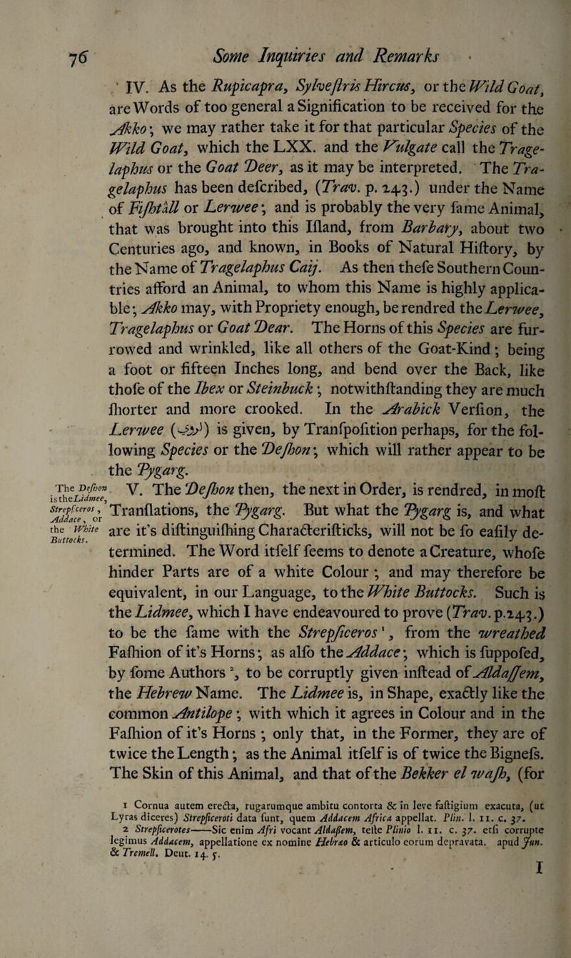 ' IV. As thq Rupicapra, Sylveftris Hircus, or the Wild Goat, are Words of too general a Signification to be received for the Jkbo ; we may rather take it for that particular Species of the Wild Goat, which the LXX. and the Vulgate call the Trage- laphu-s or the Goat “Deer, as it may be interpreted. The Tra- gelaphus has been deferibed, (Trav. p. 14.3.) under the Name of FijhtUl or Lerwee; and is probably the very fame Animal, that was brought into this Ifland, from Bariary, about two Centuries ago, and known, in Books of Natural Hiftory, by the Name of Tragelaphus Caij. As then thefe Southern Coun¬ tries afford an Animal, to whom this Name is highly applica¬ ble; Aliko may, with Propriety enough, berendred the, Lerwee, Tragelaphus or Goat Dear. The Horns of this Species are fur¬ rowed and wrinkled, like all others of the Goat-Kind ; being a foot or fifteen Inches long, and bend over the Back, like thofe of the Ibex or Steinbuck; notwithftanding they are much lliorter and more crooked. In the ylrabick Verfion, the Lerwee is given, by Tranfpofition perhaps, for the fol¬ lowing Species or the ‘Dejhon; which will rather appear to be the Tygarg. ■The Defim y The Dejhon then, the next in Order, is rendred, in molt isthe.L/&lt;37#£r} * .7 strepfeen,, Tranflations, the Tygarg. But what the Tygarg is, and what Buttodsite are lt s diftinguifhingCharadterifticks, will not be fo eafily de¬ termined. The Word itfelf feems to denote a Creature, whofe hinder Parts are of a white Colour ; and may therefore be equivalent, in our Language, to the White Buttocks. Such is the Lidmee, which I have endeavoured to prove (Trav. p.24,3.) to be the fame with the Strepficeros1 2, from the wreathed Fafhion of it’s Horns; as alfo the Addace; which is fuppofed, by fome Authors % to be corruptly given inftead of Aldaffem, the Hebrew Name. The Lidmee is, in Shape, exaftly like the common Antilope; with which it agrees in Colour and in the Fafhion of it’s Horns ; only that, in the Former, they are of twice the Length; as the Animal itfelf is of twice the Bignefs. The Skin of this Animal, and that of the Bekker el wajh, (for 1 Cornua autem ere&amp;a, rugarumque ambitu contorta &amp; in leve faftigium exacuta, (ut Lyras diceres) Strepficeroti data funt, quern Addacem Africa appellat. Flin. 1. n. c. 37. 2 Strepficerotes-Sic enim Afri vocant Aldafiem, telle Flinio 1. 11. c. 37. etfi corrupte legimus Addacem, appellatione ex nomine Hebr&amp;o &amp; articulo eorum depravata. apudy«». &amp; TrcmelL Deut. 14. y. I