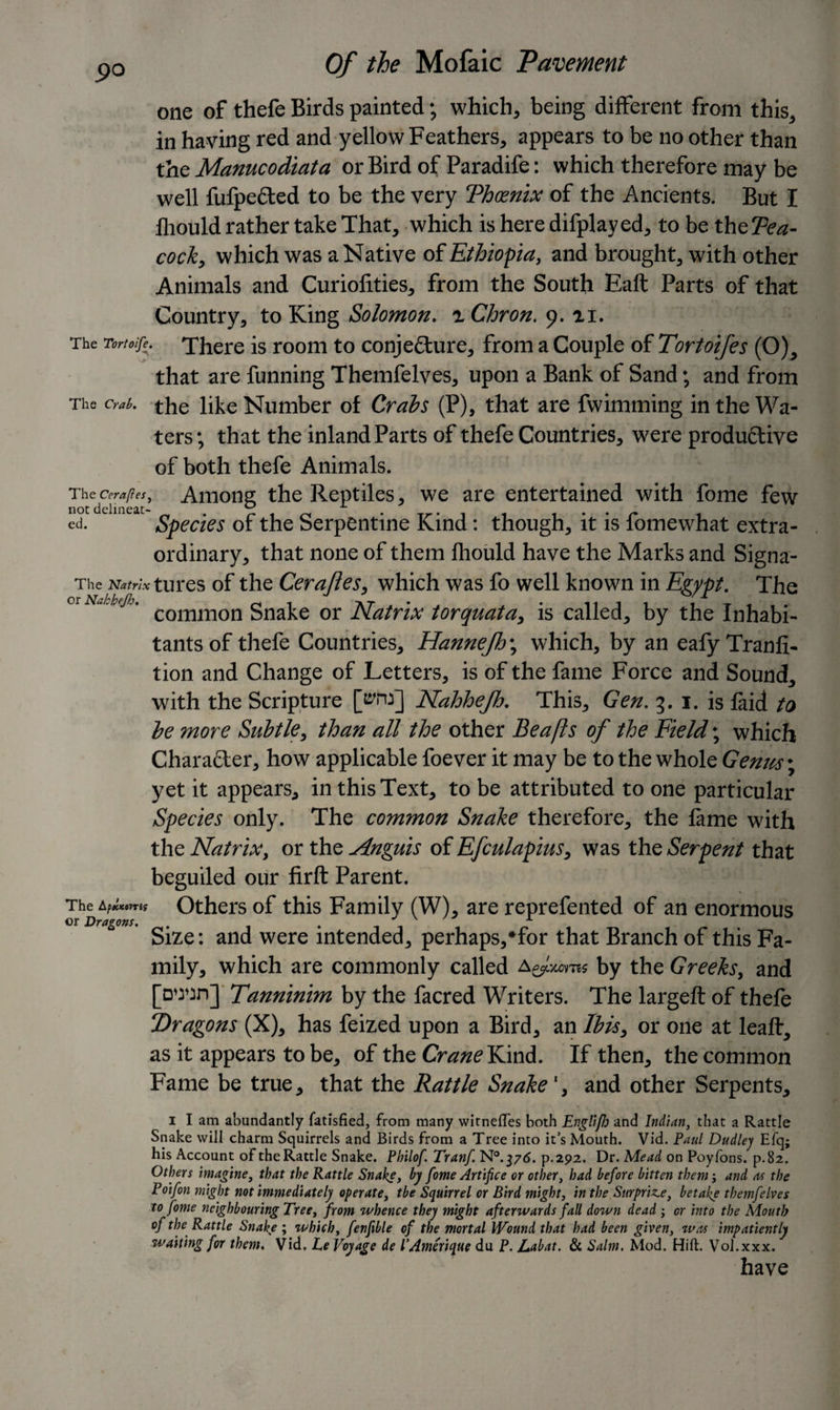 one of thefe Birds painted ; which, being different from this, in having red and yellow Feathers, appears to be no other than the Manucodiata or Bird of Paradife: which therefore may be well fufpe&amp;ed to be the very Thcenix of the Ancients. But I fliould rather take That, which is here difplayed, to be theFea- cock, which was a Native of Ethiopia, and brought, with other Animals and Curiofities, from the South Eaft Parts of that Country, to King Solomon. iChron. 9. n. The Tortoife. There is room to conjecture, from a Couple of Tortoifes (O), that are funning Themfelves, upon a Bank of Sand; and from The crab, the like Number of Crabs (P), that are fwimming in the Wa¬ ters; that the inland Parts of thefe Countries, were productive of both thefe Animals. Thecm,y?«, Among the Reptiles, we are entertained with fome few ed. Species of the Serpentine Kind: though, it is fomewhat extra¬ ordinary, that none of them fliould have the Marks and Signa- The Natrix tures of the Certifies, which was fo well known in Egypt. The or Nahhejh. common gnake or Natrix torquata, is called, by the Inhabi¬ tants of thefe Countries, Hannejh\ which, by an eafyTranli- tion and Change of Letters, is of the fame Force and Sound, with the Scripture [tfha] Nahhejh. This, Gen. 3. i. is faid to he more Subtle, than all the other Be a ft s of the Field; which Character, how applicable foever it may be to the whole Genus; yet it appears, in this Text, to be attributed to one particular Species only. The common Snake therefore, the lame with the Natrix, or the Anguis of Efculapius, was the Serpent that beguiled our firft Parent. The AptcKtms Others of this Family (W), are reprefented of an enormous Size: and were intended, perhaps/for that Branch of this Fa¬ mily, which are commonly called a Jxoms by the Greeks, and [d^jd] Tanninim by the facred Writers. The largeft of thefe Dragons (X), has feized upon a Bird, an Ibis, or one at leaft, as it appears to be, of the Crane Kind. If then, the common Fame be true, that the Rattle Snakeand other Serpents, 1 I am abundantly fatisfied, from many witneffes both EngliJJj and Indian, that a Rattle Snake will charm Squirrels and Birds from a Tree into it’s Mouth. Vid. Paul Dudley Efq; his Account of the Rattle Snake. Philof Tranf. N°.37&lt;5. p.292. Dr. Mead on Poyfons. p.82. Others imagine, that the Rattle Snake, by fome Artifice or other, had before bitten them; and as the Poifon might not immediately operate, the Squirrel or Bird might, in the Surprise, betake themfelves to fome neighbouring Tree, from whence they might afterwards fall down dead ; or into the Mouth of the Rattle Snake ; which, fenfible of the mortal Wound that had been given, was impatiently waiting for them. Vid. Le Voyage de VAmerique du P. Labat. &amp; Salm. Mod. Hift. Vol.xxx. have