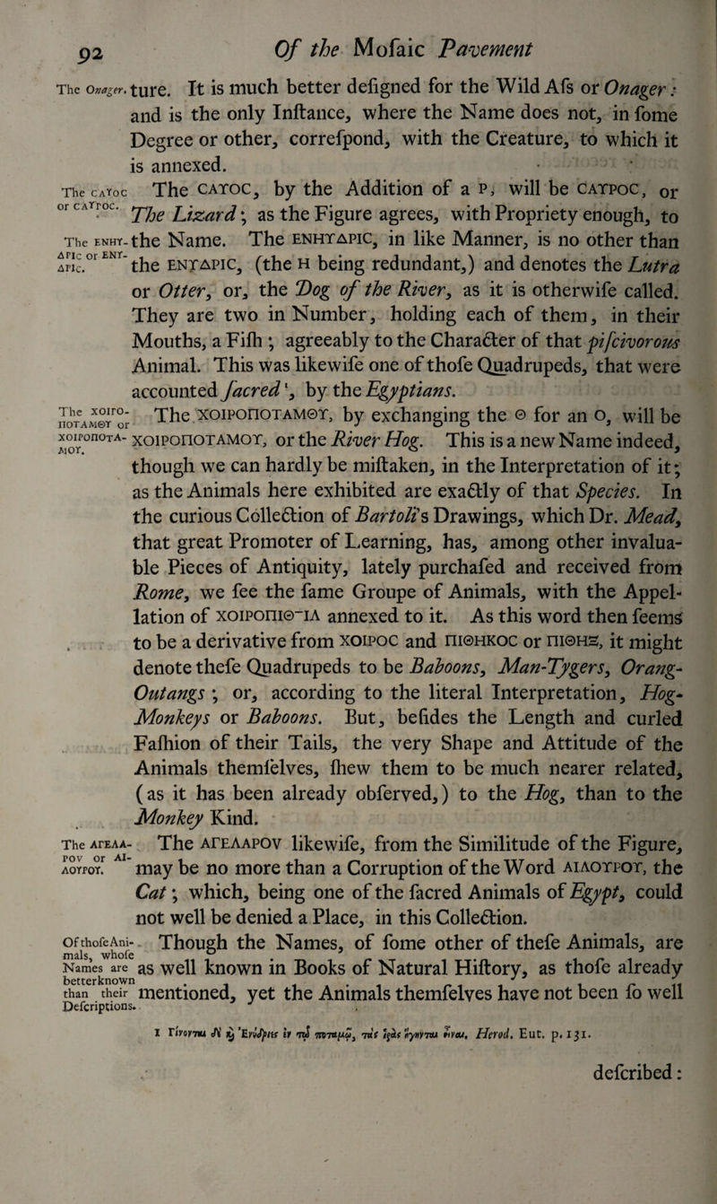 The onager. ture. It is much better deiigned for the Wild Afs or Onager: and is the only Inftance, where the Name does not, in fome Degree or other, correfpond, with the Creature, to which it is annexed. The caYoc The catoc, by the Addition of a p, will be catpoc, or or cati-oc. Lizard ; as the Figure agrees, with Propriety enough, to The ENHY- the Name. The enhtapic, in like Manner, is no other than lnc.°l ENY~the entapic, (the h being redundant,) and denotes the Lutra or Otter, or, the Dog of the River, as it is otherwife called. They are two in Number, holding each of them, in their Mouths, a Fifh ; agreeably to the Character of that pifeivorous Animal. This was likewife one of thofe Quadrupeds, that were accounted facred *, by the Egyptians. noTAM©rror The xoiPonoTAM®T, by exchanging the © for an o, will be xoiPonoTA- xoiPonoTAMor, or the River Hog. This is a new Name indeed, A 4 v L * J though we can hardly be miftaken, in the Interpretation of it; as the Animals here exhibited are exactly of that Species. In the curious Collection of Bartolis Drawings, which Dr. Mead\ that great Promoter of Learning, has, among other invalua¬ ble Pieces of Antiquity, lately purchafed and received from Rome, we fee the fame Groupe of Animals, with the Appel¬ lation of xoiPoni0-iA annexed to it. As this word then feems to be a derivative from xoipoc and m©HKOc or m©HS, it might denote thefe Quadrupeds to be Baboons, Man-Tygers, Orang- Outangs ; or, according to the literal Interpretation, Hog- Monkeys or Baboons. But, betides the Length and curled Fafhion of their Tails, the very Shape and Attitude of the Animals themlelves, fhew them to be much nearer related, (as it has been already obferved,) to the Hog, than to the Monkey Kind. The ArEAA- The ateaapov likewife, from the Similitude of the Figure, aoypoy^ ’ may be no more than a Corruption of the Word aiaotpot, the Cat; which, being one of the facred Animals of Egypt, could not well be denied a Place, in this Collection. ofthofeAm- Though the Names, of fome other of thefe Animals, are Names are as well known in Books of Natural Hiftory, as thofe already than their mentioned, yet the Animals themfelves have not been fo well Defections. I Tivoytm JV ^ ’Evifyns h ntS Tmupu, 7a f Jjot* «y»V7W Herod. Eut. p. 131. deferibed: