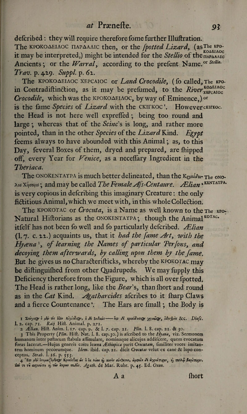 defcribed: they will require therefore fome further Illuftration. The kpokoaeiaoc nAPAAAic then, or the [potted Lizard, (asThe kpo- J -'X v KOAEIAOC it may be interpreted,) might be intended for the Stellio of the nAPAAAic Ancients; or the Warral, according to the prefent Name.or5'** Tra<v. p. 4-19. Suppl. p. 6z. The kpokoaeiaoc xepcaioc or Land Crocodile, (fo called. The kpo- in Contradiftin£tion, as it may be prefumed, to the Crocodile, which was the kpokoaeiaoc, byway of Eminence,)or is the fame Species of Lizard with the ckitkoc1. However cKirKoc. the Head is not here well exprefled; being too round and large; whereas that of the Seines is long, and rather more pointed, than in the other Species of the Lizard Kind. Egypt feems always to have abounded with this Animal; as, to this Day, feveral Boxes of them, dryed and prepared, are fhipped off, every Year for J^enice, as a neceflary Ingredient in the Theriaca. The onokentaypa is much better delineated, than the k^'j^- The ono- ao$ Xipocqo?; and may be called The Female Afs-Gentaure. JElianx KENTATPA* is very copious in deferibing this imaginary Creature: the only fictitious Animal, which we meet with, in this whole Collection. The kpokotac or Crocuta, is a Name as well known to the The kpo: Natural Hiftorians as the onokentaypa ; though the AnimalK0TAc# itfelf has not been fo well and fo particularly defcribed. JElian (I.7. c. xi.) acquaints us* that it had the fame Art, with the Hjuena\ of learning the Flames of particular Terfons, and decoying them afterwards, by calling upon them by the fame. But he gives us no CharaCterifticks, whereby the kpokotac may be diftinguifhed from other Quadrupeds. We may fupply this Deficiency therefore from the Figure, which is all over fpotted. The Head is rather long, like the Bears, than fhort and round as in the Cat Kind, Agatharcides aferibes to it fliarp Claws and a fierce Countenance*. The Ears are fmall; the Body is 1 0 1$) Tti Ifttv 0 A lvJ)>coS-tS7 A' KfOKoS'nhQf XfnuQf, iDofynf &amp;CC. Diofc. I. 2. cap. 71. Raij Hill. Animal, p. 271. 2 Ailian. Hift. Anim. 1.17. cap. 9. &amp; 1. 7. cap. 21. Plin. 1. 8. cap. 21. &amp; 30. 3 This Property (Plin. Hift. Nat. 1. 8. cap.30.) is aferibed to the Hytna, viz. Sermonem hutnannm inter paltorum ftabula affimulare, nominaque alicujus addifeere, quem evocatum foras Jacerat.-—Hujus generis coitu lea;na SEthiopica parit Crocutamy limiliter voces imitan- tem hominum pecorumque. Idem. ibid. cap. 21. dicit Crocatas velut ex cane &amp; lupo con- ceptos. Strab. I. 16. p. yjj. 4 wEf7 ovofMt^byfyQf Kpoxorlat* if l Ik hUts ^ xjuvlt riivSm>vt aploiy A K) rnfacp Tin x} 7ay a/pay mJ&amp;v. Jgath. de Mar. Rubr. p. 4J. Ed. Oxon. A a fliort